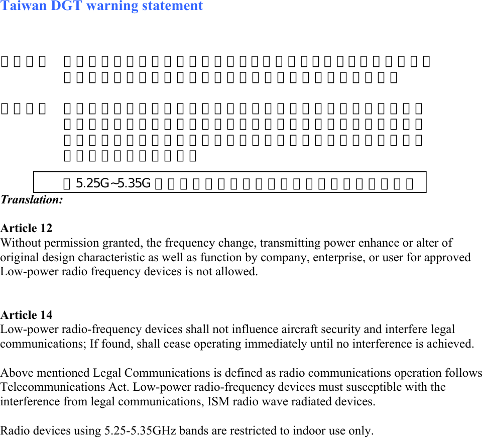 Taiwan DGT warning statement    Translation:  Article 12 Without permission granted, the frequency change, transmitting power enhance or alter of original design characteristic as well as function by company, enterprise, or user for approved Low-power radio frequency devices is not allowed.    Article 14 Low-power radio-frequency devices shall not influence aircraft security and interfere legal communications; If found, shall cease operating immediately until no interference is achieved.   Above mentioned Legal Communications is defined as radio communications operation follows Telecommunications Act. Low-power radio-frequency devices must susceptible with the interference from legal communications, ISM radio wave radiated devices.  Radio devices using 5.25-5.35GHz bands are restricted to indoor use only.        第十二條  經型式認證合格之低功率射頻電機，非經許可，公司、商號或使用者均不得擅自變更頻率、加大功率或變更原設計之特性及功能。    第十四條  低功率射頻電機之使用不得影響飛航安全及干擾合法通信；經發現 干擾現象時，應立即停用，並改善至無干擾時方得繼續使用。前項 法通信，指依電信規定作業之無線電信。或工業、科學及醫療用電 輻射性電機設備之干擾。         在5.25G~5.35G 頻帶內操作之無線資訊傳輸設備僅適於室內使用