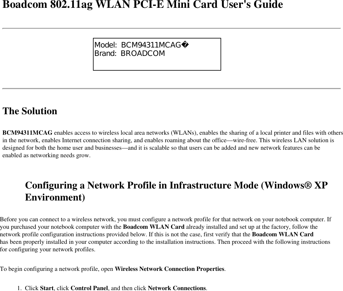 Boadcom 802.11ag WLAN PCI-E Mini Card User&apos;s GuideThe SolutionBCM94311MCAG enables access to wireless local area networks (WLANs), enables the sharing of a local printer and files with others in the network, enables Internet connection sharing, and enables roaming about the office—wire-free. This wireless LAN solution is designed for both the home user and businesses—and it is scalable so that users can be added and new network features can be enabled as networking needs grow. Configuring a Network Profile in Infrastructure Mode (Windows® XP Environment)Before you can connect to a wireless network, you must configure a network profile for that network on your notebook computer. If you purchased your notebook computer with the Boadcom WLAN Card already installed and set up at the factory, follow the network profile configuration instructions provided below. If this is not the case, first verify that the Boadcom WLAN Card has been properly installed in your computer according to the installation instructions. Then proceed with the following instructions for configuring your network profiles.To begin configuring a network profile, open Wireless Network Connection Properties. 1.  Click Start, click Control Panel, and then click Network Connections.Model:  BCM94311MCAGBrand:  BROADCOM
