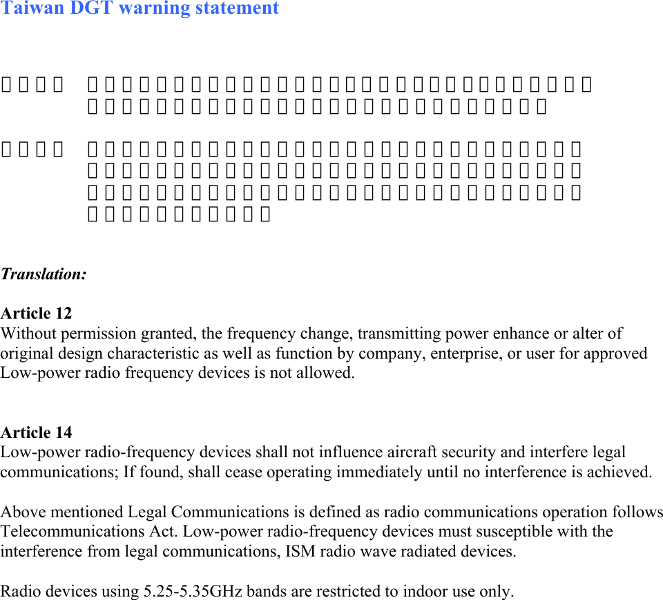 Taiwan DGT warning statement    Translation:  Article 12 Without permission granted, the frequency change, transmitting power enhance or alter of original design characteristic as well as function by company, enterprise, or user for approved Low-power radio frequency devices is not allowed.    Article 14 Low-power radio-frequency devices shall not influence aircraft security and interfere legal communications; If found, shall cease operating immediately until no interference is achieved.   Above mentioned Legal Communications is defined as radio communications operation follows Telecommunications Act. Low-power radio-frequency devices must susceptible with the interference from legal communications, ISM radio wave radiated devices.  Radio devices using 5.25-5.35GHz bands are restricted to indoor use only.        第十二條  經型式認證合格之低功率射頻電機，非經許可，公司、商號或使用者均不得擅自變更頻率、加大功率或變更原設計之特性及功能。    第十四條  低功率射頻電機之使用不得影響飛航安全及干擾合法通信；經發現 干擾現象時，應立即停用，並改善至無干擾時方得繼續使用。前項 法通信，指依電信規定作業之無線電信。或工業、科學及醫療用電 輻射性電機設備之干擾。 