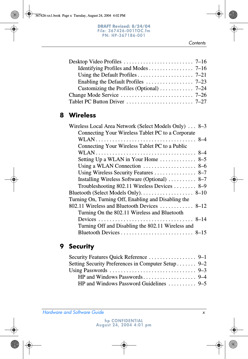 ContentsHardware and Software Guide xDRAFT Revised: 8/24/04File: 367426-001TOC.fm PN: HP-367186-001 hp CONFIDENTIALAugust 24, 2004 4:01 pmDesktop Video Profiles  . . . . . . . . . . . . . . . . . . . . . . . . .  7–16Identifying Profiles and Modes . . . . . . . . . . . . . . . .  7–16Using the Default Profiles . . . . . . . . . . . . . . . . . . . .  7–21Enabling the Default Profiles  . . . . . . . . . . . . . . . . .  7–23Customizing the Profiles (Optional) . . . . . . . . . . . .  7–24Change Mode Service  . . . . . . . . . . . . . . . . . . . . . . . . . .  7–26Tablet PC Button Driver  . . . . . . . . . . . . . . . . . . . . . . . .  7–278 WirelessWireless Local Area Network (Select Models Only)  . . .  8–3Connecting Your Wireless Tablet PC to a Corporate WLAN . . . . . . . . . . . . . . . . . . . . . . . . . . . . . . . . . . . .  8–4Connecting Your Wireless Tablet PC to a Public WLAN . . . . . . . . . . . . . . . . . . . . . . . . . . . . . . . . . . . .  8–4Setting Up a WLAN in Your Home  . . . . . . . . . . . . .  8–5Using a WLAN Connection  . . . . . . . . . . . . . . . . . . .  8–6Using Wireless Security Features . . . . . . . . . . . . . . .  8–7Installing Wireless Software (Optional) . . . . . . . . . .  8–7Troubleshooting 802.11 Wireless Devices . . . . . . . .  8–9Bluetooth (Select Models Only). . . . . . . . . . . . . . . . . . .  8–10Turning On, Turning Off, Enabling and Disabling the 802.11 Wireless and Bluetooth Devices  . . . . . . . . . . . .  8–12Turning On the 802.11 Wireless and Bluetooth Devices  . . . . . . . . . . . . . . . . . . . . . . . . . . . . . . . . . .  8–14Turning Off and Disabling the 802.11 Wireless and Bluetooth Devices . . . . . . . . . . . . . . . . . . . . . . . . . .  8–159 SecuritySecurity Features Quick Reference . . . . . . . . . . . . . . . . .  9–1Setting Security Preferences in Computer Setup . . . . . . .  9–2Using Passwords  . . . . . . . . . . . . . . . . . . . . . . . . . . . . . . .  9–3HP and Windows Passwords . . . . . . . . . . . . . . . . . . .  9–4HP and Windows Password Guidelines  . . . . . . . . . .  9–5367426-xx1.book  Page x  Tuesday, August 24, 2004  4:02 PM