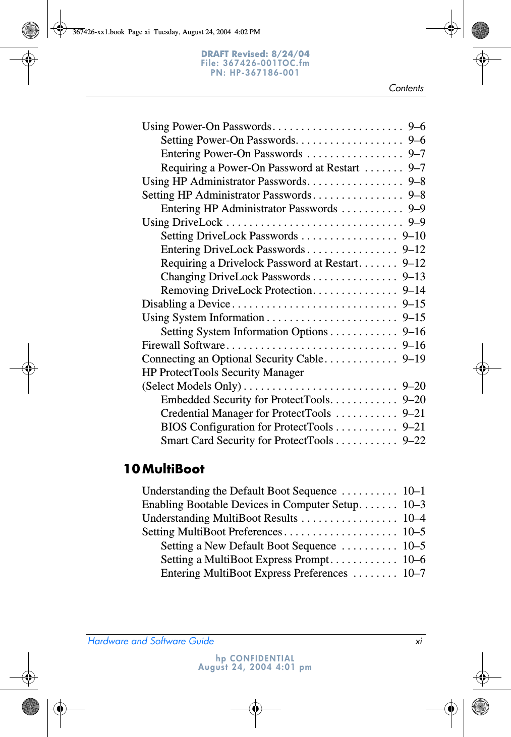 ContentsHardware and Software Guide xiDRAFT Revised: 8/24/04File: 367426-001TOC.fm PN: HP-367186-001 hp CONFIDENTIALAugust 24, 2004 4:01 pmUsing Power-On Passwords. . . . . . . . . . . . . . . . . . . . . . .  9–6Setting Power-On Passwords. . . . . . . . . . . . . . . . . . .  9–6Entering Power-On Passwords  . . . . . . . . . . . . . . . . .  9–7Requiring a Power-On Password at Restart  . . . . . . .  9–7Using HP Administrator Passwords. . . . . . . . . . . . . . . . .  9–8Setting HP Administrator Passwords. . . . . . . . . . . . . . . .  9–8Entering HP Administrator Passwords . . . . . . . . . . .  9–9Using DriveLock . . . . . . . . . . . . . . . . . . . . . . . . . . . . . . .  9–9Setting DriveLock Passwords . . . . . . . . . . . . . . . . .  9–10Entering DriveLock Passwords . . . . . . . . . . . . . . . .  9–12Requiring a Drivelock Password at Restart. . . . . . .  9–12Changing DriveLock Passwords . . . . . . . . . . . . . . .  9–13Removing DriveLock Protection. . . . . . . . . . . . . . .  9–14Disabling a Device . . . . . . . . . . . . . . . . . . . . . . . . . . . . .  9–15Using System Information . . . . . . . . . . . . . . . . . . . . . . .  9–15Setting System Information Options . . . . . . . . . . . .  9–16Firewall Software. . . . . . . . . . . . . . . . . . . . . . . . . . . . . .  9–16Connecting an Optional Security Cable. . . . . . . . . . . . .  9–19HP ProtectTools Security Manager (Select Models Only) . . . . . . . . . . . . . . . . . . . . . . . . . . .  9–20Embedded Security for ProtectTools. . . . . . . . . . . .  9–20Credential Manager for ProtectTools  . . . . . . . . . . .  9–21BIOS Configuration for ProtectTools . . . . . . . . . . .  9–21Smart Card Security for ProtectTools . . . . . . . . . . .  9–2210MultiBootUnderstanding the Default Boot Sequence  . . . . . . . . . .  10–1Enabling Bootable Devices in Computer Setup. . . . . . .  10–3Understanding MultiBoot Results . . . . . . . . . . . . . . . . .  10–4Setting MultiBoot Preferences . . . . . . . . . . . . . . . . . . . .  10–5Setting a New Default Boot Sequence  . . . . . . . . . .  10–5Setting a MultiBoot Express Prompt. . . . . . . . . . . .  10–6Entering MultiBoot Express Preferences  . . . . . . . .  10–7367426-xx1.book  Page xi  Tuesday, August 24, 2004  4:02 PM