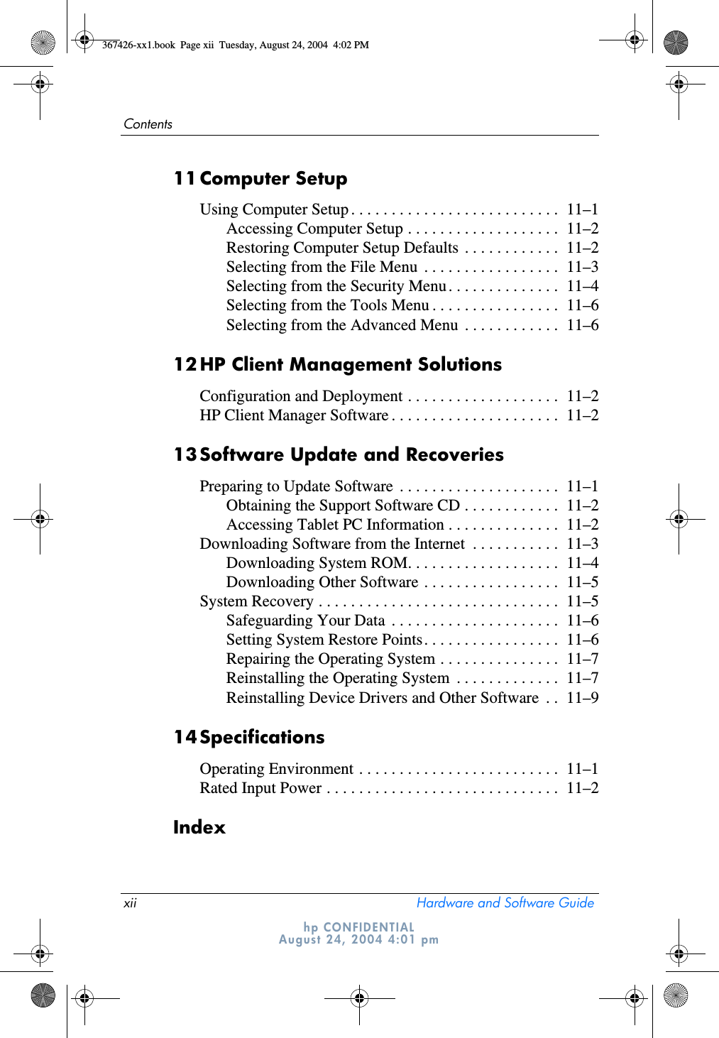 xii Hardware and Software GuideContentshp CONFIDENTIALAugust 24, 2004 4:01 pm11Computer SetupUsing Computer Setup . . . . . . . . . . . . . . . . . . . . . . . . . .  11–1Accessing Computer Setup . . . . . . . . . . . . . . . . . . .  11–2Restoring Computer Setup Defaults . . . . . . . . . . . .  11–2Selecting from the File Menu  . . . . . . . . . . . . . . . . .  11–3Selecting from the Security Menu. . . . . . . . . . . . . .  11–4Selecting from the Tools Menu . . . . . . . . . . . . . . . .  11–6Selecting from the Advanced Menu  . . . . . . . . . . . .  11–612HP Client Management SolutionsConfiguration and Deployment . . . . . . . . . . . . . . . . . . .  11–2HP Client Manager Software . . . . . . . . . . . . . . . . . . . . .  11–213Software Update and RecoveriesPreparing to Update Software  . . . . . . . . . . . . . . . . . . . .  11–1Obtaining the Support Software CD . . . . . . . . . . . .  11–2Accessing Tablet PC Information . . . . . . . . . . . . . .  11–2Downloading Software from the Internet  . . . . . . . . . . .  11–3Downloading System ROM. . . . . . . . . . . . . . . . . . .  11–4Downloading Other Software . . . . . . . . . . . . . . . . .  11–5System Recovery . . . . . . . . . . . . . . . . . . . . . . . . . . . . . .  11–5Safeguarding Your Data  . . . . . . . . . . . . . . . . . . . . .  11–6Setting System Restore Points. . . . . . . . . . . . . . . . .  11–6Repairing the Operating System . . . . . . . . . . . . . . .  11–7Reinstalling the Operating System  . . . . . . . . . . . . .  11–7Reinstalling Device Drivers and Other Software  . .  11–914SpecificationsOperating Environment . . . . . . . . . . . . . . . . . . . . . . . . .  11–1Rated Input Power . . . . . . . . . . . . . . . . . . . . . . . . . . . . .  11–2Index367426-xx1.book  Page xii  Tuesday, August 24, 2004  4:02 PM
