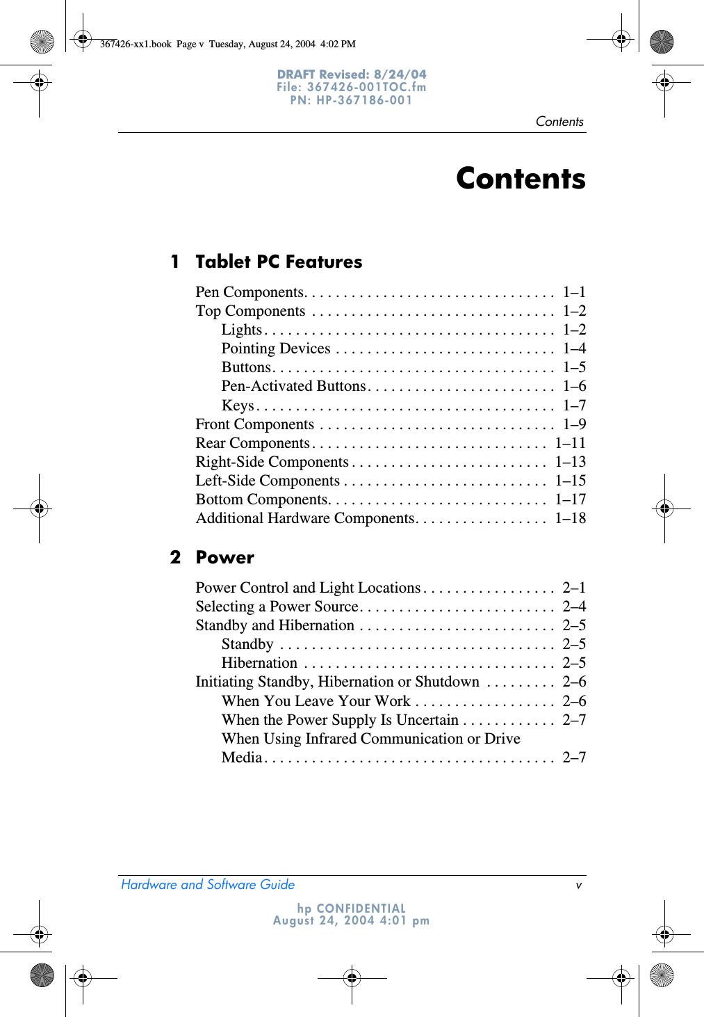 ContentsHardware and Software Guide vDRAFT Revised: 8/24/04File: 367426-001TOC.fm PN: HP-367186-001 hp CONFIDENTIALAugust 24, 2004 4:01 pmContents1 Tablet PC FeaturesPen Components. . . . . . . . . . . . . . . . . . . . . . . . . . . . . . . .  1–1Top Components  . . . . . . . . . . . . . . . . . . . . . . . . . . . . . . .  1–2Lights. . . . . . . . . . . . . . . . . . . . . . . . . . . . . . . . . . . . .  1–2Pointing Devices . . . . . . . . . . . . . . . . . . . . . . . . . . . .  1–4Buttons. . . . . . . . . . . . . . . . . . . . . . . . . . . . . . . . . . . .  1–5Pen-Activated Buttons. . . . . . . . . . . . . . . . . . . . . . . .  1–6Keys. . . . . . . . . . . . . . . . . . . . . . . . . . . . . . . . . . . . . .  1–7Front Components . . . . . . . . . . . . . . . . . . . . . . . . . . . . . .  1–9Rear Components. . . . . . . . . . . . . . . . . . . . . . . . . . . . . .  1–11Right-Side Components . . . . . . . . . . . . . . . . . . . . . . . . .  1–13Left-Side Components . . . . . . . . . . . . . . . . . . . . . . . . . .  1–15Bottom Components. . . . . . . . . . . . . . . . . . . . . . . . . . . .  1–17Additional Hardware Components. . . . . . . . . . . . . . . . .  1–182PowerPower Control and Light Locations . . . . . . . . . . . . . . . . .  2–1Selecting a Power Source. . . . . . . . . . . . . . . . . . . . . . . . .  2–4Standby and Hibernation . . . . . . . . . . . . . . . . . . . . . . . . .  2–5Standby  . . . . . . . . . . . . . . . . . . . . . . . . . . . . . . . . . . .  2–5Hibernation  . . . . . . . . . . . . . . . . . . . . . . . . . . . . . . . .  2–5Initiating Standby, Hibernation or Shutdown  . . . . . . . . .  2–6When You Leave Your Work . . . . . . . . . . . . . . . . . .  2–6When the Power Supply Is Uncertain . . . . . . . . . . . .  2–7When Using Infrared Communication or Drive Media. . . . . . . . . . . . . . . . . . . . . . . . . . . . . . . . . . . . .  2–7367426-xx1.book  Page v  Tuesday, August 24, 2004  4:02 PM