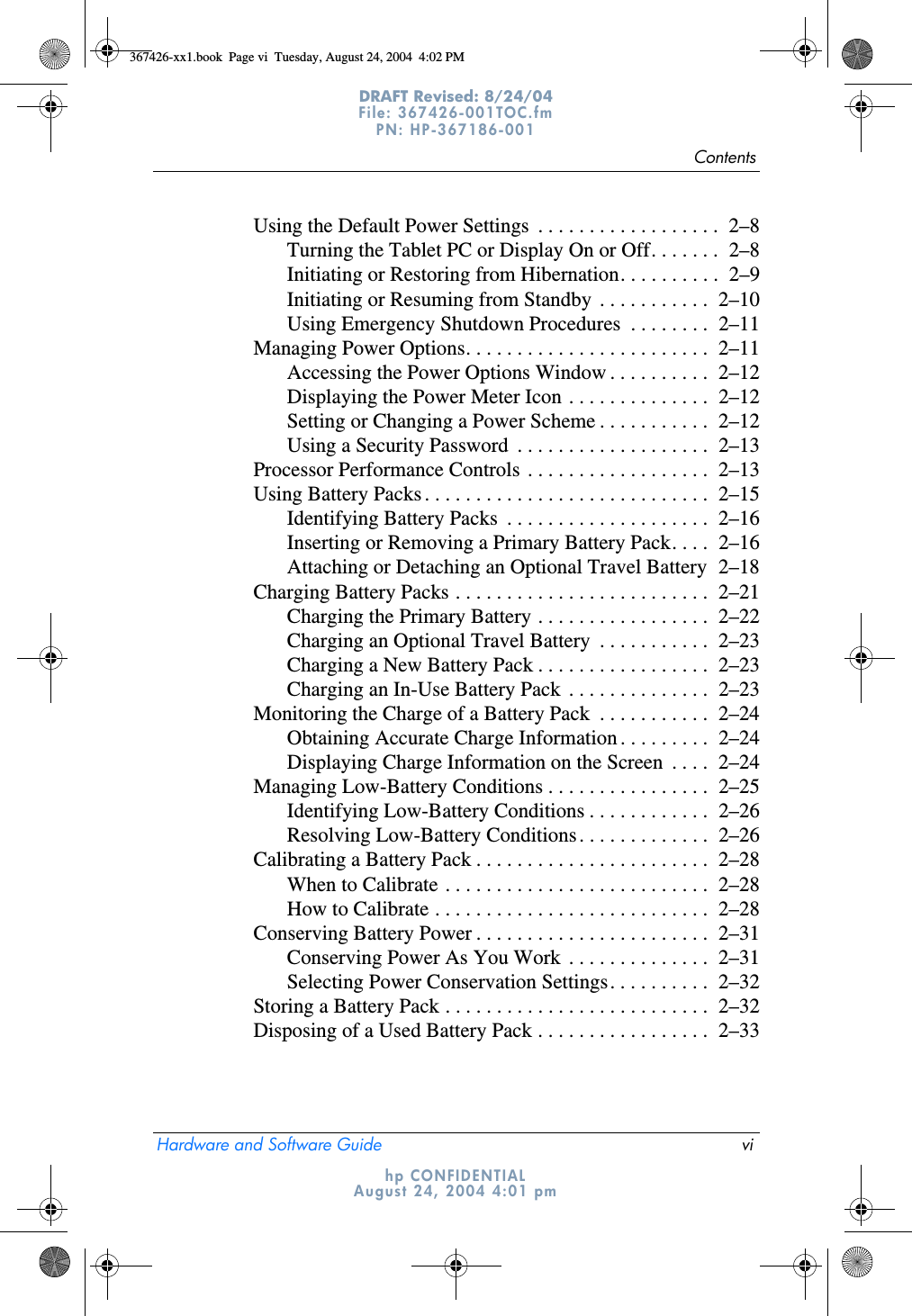 ContentsHardware and Software Guide viDRAFT Revised: 8/24/04File: 367426-001TOC.fm PN: HP-367186-001 hp CONFIDENTIALAugust 24, 2004 4:01 pmUsing the Default Power Settings  . . . . . . . . . . . . . . . . . .  2–8Turning the Tablet PC or Display On or Off. . . . . . .  2–8Initiating or Restoring from Hibernation. . . . . . . . . .  2–9Initiating or Resuming from Standby  . . . . . . . . . . .  2–10Using Emergency Shutdown Procedures  . . . . . . . .  2–11Managing Power Options. . . . . . . . . . . . . . . . . . . . . . . .  2–11Accessing the Power Options Window . . . . . . . . . .  2–12Displaying the Power Meter Icon . . . . . . . . . . . . . .  2–12Setting or Changing a Power Scheme . . . . . . . . . . .  2–12Using a Security Password  . . . . . . . . . . . . . . . . . . .  2–13Processor Performance Controls . . . . . . . . . . . . . . . . . .  2–13Using Battery Packs . . . . . . . . . . . . . . . . . . . . . . . . . . . .  2–15Identifying Battery Packs  . . . . . . . . . . . . . . . . . . . .  2–16Inserting or Removing a Primary Battery Pack. . . .  2–16Attaching or Detaching an Optional Travel Battery  2–18Charging Battery Packs . . . . . . . . . . . . . . . . . . . . . . . . .  2–21Charging the Primary Battery . . . . . . . . . . . . . . . . .  2–22Charging an Optional Travel Battery  . . . . . . . . . . .  2–23Charging a New Battery Pack . . . . . . . . . . . . . . . . .  2–23Charging an In-Use Battery Pack  . . . . . . . . . . . . . .  2–23Monitoring the Charge of a Battery Pack  . . . . . . . . . . .  2–24Obtaining Accurate Charge Information . . . . . . . . .  2–24Displaying Charge Information on the Screen  . . . .  2–24Managing Low-Battery Conditions . . . . . . . . . . . . . . . .  2–25Identifying Low-Battery Conditions . . . . . . . . . . . .  2–26Resolving Low-Battery Conditions. . . . . . . . . . . . .  2–26Calibrating a Battery Pack . . . . . . . . . . . . . . . . . . . . . . .  2–28When to Calibrate . . . . . . . . . . . . . . . . . . . . . . . . . .  2–28How to Calibrate . . . . . . . . . . . . . . . . . . . . . . . . . . .  2–28Conserving Battery Power . . . . . . . . . . . . . . . . . . . . . . .  2–31Conserving Power As You Work  . . . . . . . . . . . . . .  2–31Selecting Power Conservation Settings. . . . . . . . . .  2–32Storing a Battery Pack . . . . . . . . . . . . . . . . . . . . . . . . . .  2–32Disposing of a Used Battery Pack . . . . . . . . . . . . . . . . .  2–33367426-xx1.book  Page vi  Tuesday, August 24, 2004  4:02 PM