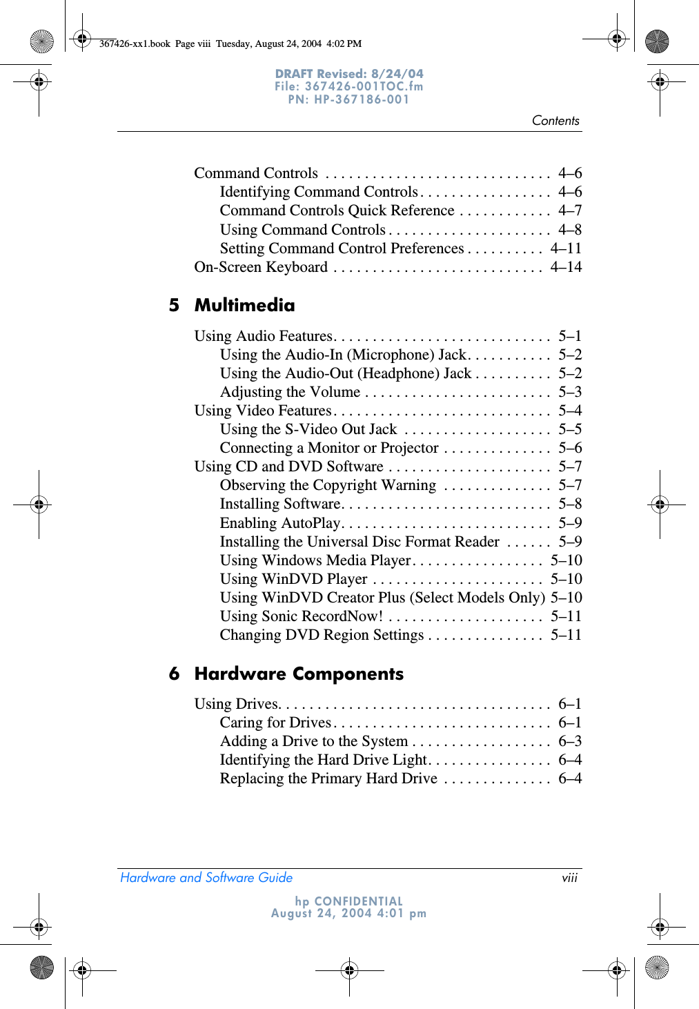 ContentsHardware and Software Guide viiiDRAFT Revised: 8/24/04File: 367426-001TOC.fm PN: HP-367186-001 hp CONFIDENTIALAugust 24, 2004 4:01 pmCommand Controls  . . . . . . . . . . . . . . . . . . . . . . . . . . . . .  4–6Identifying Command Controls. . . . . . . . . . . . . . . . .  4–6Command Controls Quick Reference . . . . . . . . . . . .  4–7Using Command Controls . . . . . . . . . . . . . . . . . . . . .  4–8Setting Command Control Preferences . . . . . . . . . .  4–11On-Screen Keyboard . . . . . . . . . . . . . . . . . . . . . . . . . . .  4–145 MultimediaUsing Audio Features. . . . . . . . . . . . . . . . . . . . . . . . . . . .  5–1Using the Audio-In (Microphone) Jack. . . . . . . . . . .  5–2Using the Audio-Out (Headphone) Jack . . . . . . . . . .  5–2Adjusting the Volume . . . . . . . . . . . . . . . . . . . . . . . .  5–3Using Video Features. . . . . . . . . . . . . . . . . . . . . . . . . . . .  5–4Using the S-Video Out Jack  . . . . . . . . . . . . . . . . . . .  5–5Connecting a Monitor or Projector . . . . . . . . . . . . . .  5–6Using CD and DVD Software . . . . . . . . . . . . . . . . . . . . .  5–7Observing the Copyright Warning  . . . . . . . . . . . . . .  5–7Installing Software. . . . . . . . . . . . . . . . . . . . . . . . . . .  5–8Enabling AutoPlay. . . . . . . . . . . . . . . . . . . . . . . . . . .  5–9Installing the Universal Disc Format Reader  . . . . . .  5–9Using Windows Media Player. . . . . . . . . . . . . . . . .  5–10Using WinDVD Player . . . . . . . . . . . . . . . . . . . . . .  5–10Using WinDVD Creator Plus (Select Models Only) 5–10Using Sonic RecordNow! . . . . . . . . . . . . . . . . . . . .  5–11Changing DVD Region Settings . . . . . . . . . . . . . . .  5–116 Hardware ComponentsUsing Drives. . . . . . . . . . . . . . . . . . . . . . . . . . . . . . . . . . .  6–1Caring for Drives. . . . . . . . . . . . . . . . . . . . . . . . . . . .  6–1Adding a Drive to the System . . . . . . . . . . . . . . . . . .  6–3Identifying the Hard Drive Light. . . . . . . . . . . . . . . .  6–4Replacing the Primary Hard Drive  . . . . . . . . . . . . . .  6–4367426-xx1.book  Page viii  Tuesday, August 24, 2004  4:02 PM