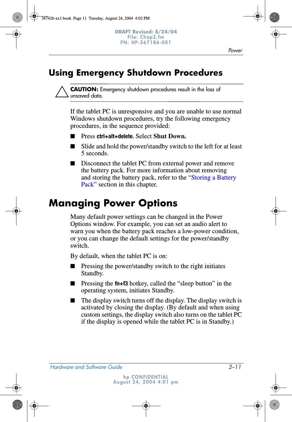 PowerHardware and Software Guide 2–11DRAFT Revised: 8/24/04File: Chap2.fm PN: HP-367186-001 hp CONFIDENTIALAugust 24, 2004 4:01 pmUsing Emergency Shutdown ProceduresÄCAUTION: Emergency shutdown procedures result in the loss of unsaved data.If the tablet PC is unresponsive and you are unable to use normal Windows shutdown procedures, try the following emergency procedures, in the sequence provided:■Press ctrl+alt+delete. Select Shut Down.■Slide and hold the power/standby switch to the left for at least 5 seconds.■Disconnect the tablet PC from external power and remove the battery pack. For more information about removing and storing the battery pack, refer to the “Storing a Battery Pack” section in this chapter.Managing Power OptionsMany default power settings can be changed in the Power Options window. For example, you can set an audio alert to warn you when the battery pack reaches a low-power condition, or you can change the default settings for the power/standby switch.By default, when the tablet PC is on:■Pressing the power/standby switch to the right initiates Standby.■Pressing the fn+f3 hotkey, called the “sleep button” in the operating system, initiates Standby.■The display switch turns off the display. The display switch is activated by closing the display. (By default and when using custom settings, the display switch also turns on the tablet PC if the display is opened while the tablet PC is in Standby.)367426-xx1.book  Page 11  Tuesday, August 24, 2004  4:02 PM