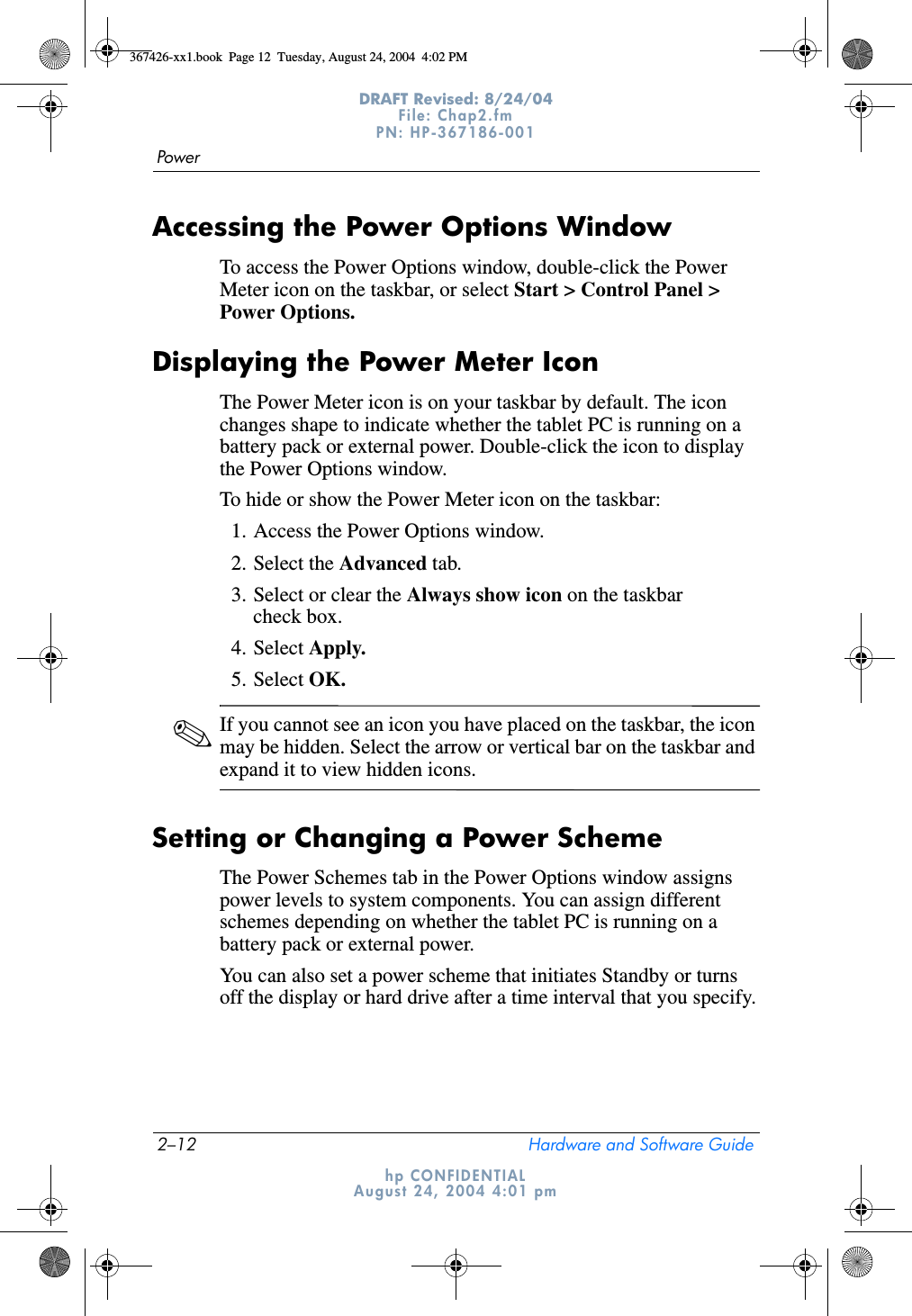 2–12 Hardware and Software GuidePowerDRAFT Revised: 8/24/04File: Chap2.fm PN: HP-367186-001 hp CONFIDENTIALAugust 24, 2004 4:01 pmAccessing the Power Options WindowTo access the Power Options window, double-click the Power Meter icon on the taskbar, or select Start &gt; Control Panel &gt; Power Options.Displaying the Power Meter IconThe Power Meter icon is on your taskbar by default. The icon changes shape to indicate whether the tablet PC is running on a battery pack or external power. Double-click the icon to display the Power Options window.To hide or show the Power Meter icon on the taskbar:1. Access the Power Options window.2. Select the Advanced tab.3. Select or clear the Always show icon on the taskbar check box.4. Select Apply.5. Select OK.✎If you cannot see an icon you have placed on the taskbar, the icon may be hidden. Select the arrow or vertical bar on the taskbar and expand it to view hidden icons.Setting or Changing a Power SchemeThe Power Schemes tab in the Power Options window assigns power levels to system components. You can assign different schemes depending on whether the tablet PC is running on a battery pack or external power.You can also set a power scheme that initiates Standby or turns off the display or hard drive after a time interval that you specify.367426-xx1.book  Page 12  Tuesday, August 24, 2004  4:02 PM