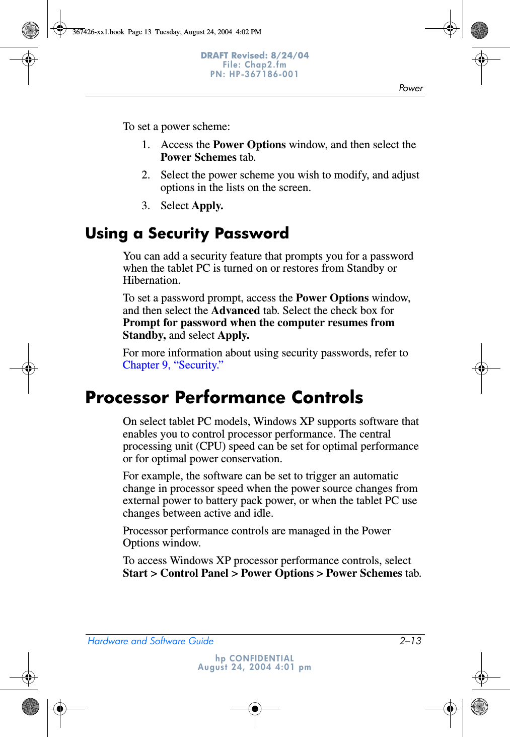 PowerHardware and Software Guide 2–13DRAFT Revised: 8/24/04File: Chap2.fm PN: HP-367186-001 hp CONFIDENTIALAugust 24, 2004 4:01 pmTo set a power scheme:1. Access the Power Options window, and then select the Power Schemes tab.2. Select the power scheme you wish to modify, and adjust options in the lists on the screen.3. Select Apply.Using a Security PasswordYou can add a security feature that prompts you for a password when the tablet PC is turned on or restores from Standby or Hibernation.To set a password prompt, access the Power Options window, and then select the Advanced tab. Select the check box for Prompt for password when the computer resumes from Standby, and select Apply.For more information about using security passwords, refer to Chapter 9, “Security.”Processor Performance ControlsOn select tablet PC models, Windows XP supports software that enables you to control processor performance. The central processing unit (CPU) speed can be set for optimal performance or for optimal power conservation.For example, the software can be set to trigger an automatic change in processor speed when the power source changes from external power to battery pack power, or when the tablet PC use changes between active and idle.Processor performance controls are managed in the Power Options window.To access Windows XP processor performance controls, select Start &gt; Control Panel &gt; Power Options &gt; Power Schemes tab.367426-xx1.book  Page 13  Tuesday, August 24, 2004  4:02 PM