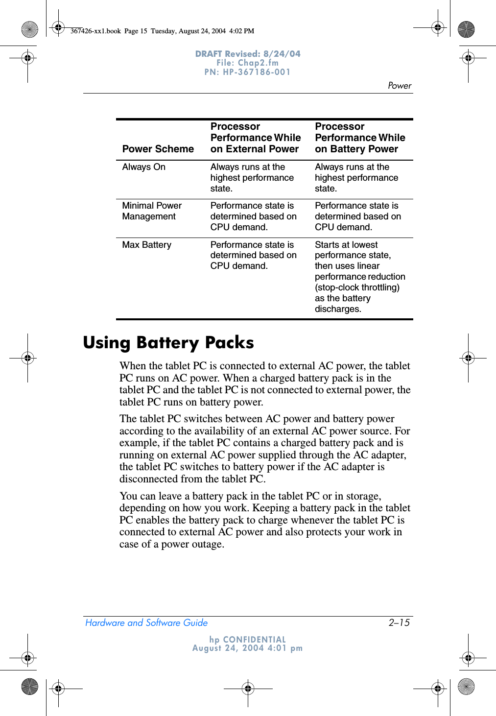 PowerHardware and Software Guide 2–15DRAFT Revised: 8/24/04File: Chap2.fm PN: HP-367186-001 hp CONFIDENTIALAugust 24, 2004 4:01 pmUsing Battery PacksWhen the tablet PC is connected to external AC power, the tablet PC runs on AC power. When a charged battery pack is in the tablet PC and the tablet PC is not connected to external power, the tablet PC runs on battery power.The tablet PC switches between AC power and battery power according to the availability of an external AC power source. For example, if the tablet PC contains a charged battery pack and is running on external AC power supplied through the AC adapter, the tablet PC switches to battery power if the AC adapter is disconnected from the tablet PC.You can leave a battery pack in the tablet PC or in storage, depending on how you work. Keeping a battery pack in the tablet PC enables the battery pack to charge whenever the tablet PC is connected to external AC power and also protects your work in case of a power outage.Always On Always runs at the highest performance state.Always runs at the highest performance state.Minimal Power ManagementPerformance state is determined based on CPU demand.Performance state is determined based on CPU demand.Max Battery Performance state is determined based on CPU demand.Starts at lowest performance state, then uses linear performance reduction (stop-clock throttling) as the battery discharges.Power SchemeProcessor Performance While on External Power Processor Performance While on Battery Power 367426-xx1.book  Page 15  Tuesday, August 24, 2004  4:02 PM