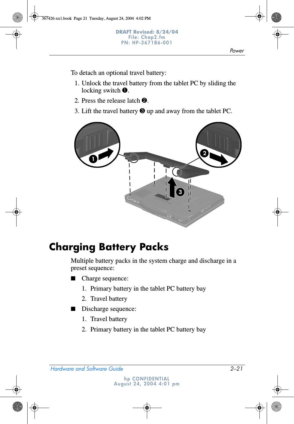 PowerHardware and Software Guide 2–21DRAFT Revised: 8/24/04File: Chap2.fm PN: HP-367186-001 hp CONFIDENTIALAugust 24, 2004 4:01 pmTo detach an optional travel battery:1. Unlock the travel battery from the tablet PC by sliding the locking switch 1.2. Press the release latch 2.3. Lift the travel battery 3 up and away from the tablet PC.Charging Battery PacksMultiple battery packs in the system charge and discharge in a preset sequence:■Charge sequence:1. Primary battery in the tablet PC battery bay2. Travel battery■Discharge sequence:1. Travel battery2. Primary battery in the tablet PC battery bay367426-xx1.book  Page 21  Tuesday, August 24, 2004  4:02 PM