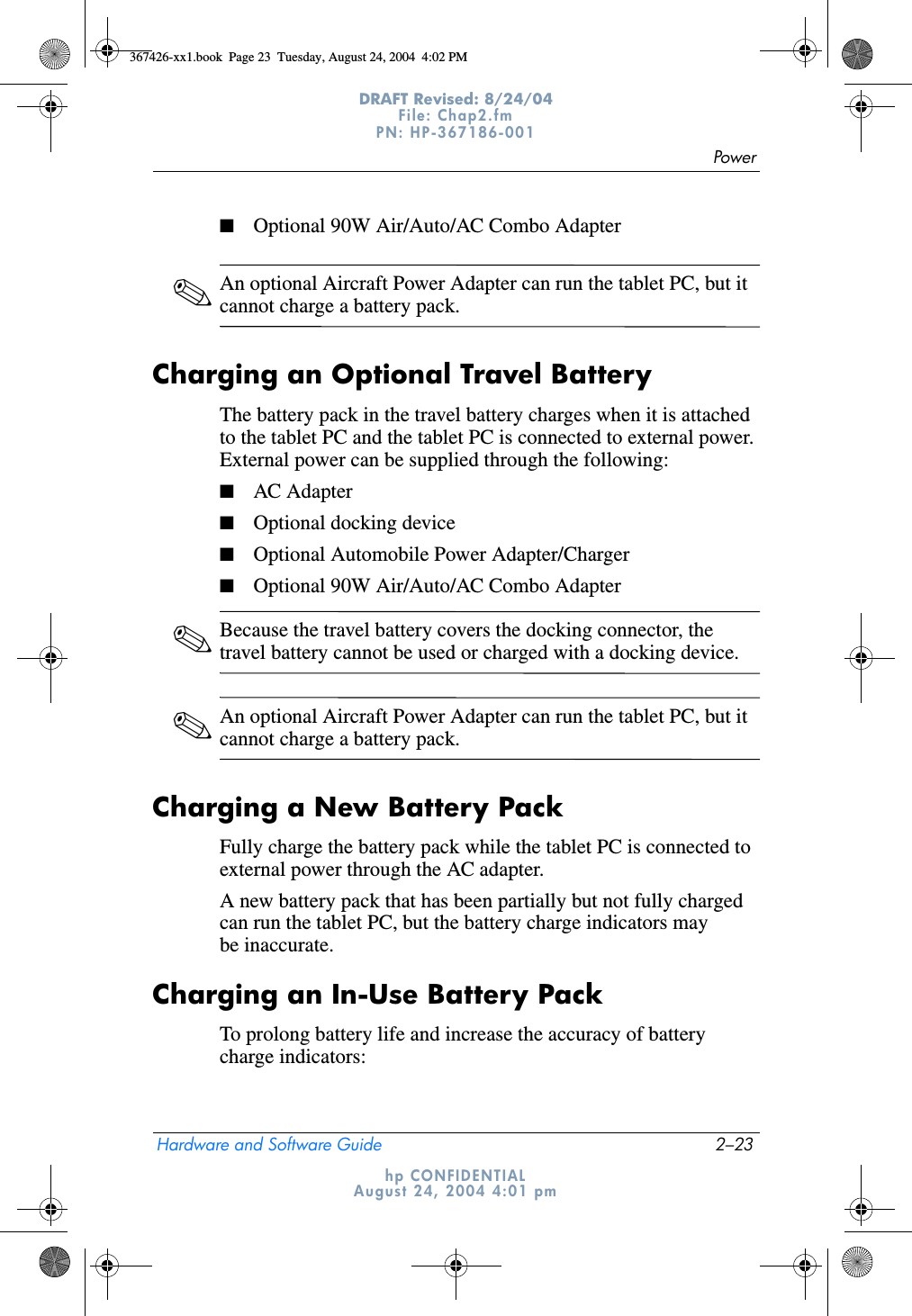 PowerHardware and Software Guide 2–23DRAFT Revised: 8/24/04File: Chap2.fm PN: HP-367186-001 hp CONFIDENTIALAugust 24, 2004 4:01 pm■Optional 90W Air/Auto/AC Combo Adapter✎An optional Aircraft Power Adapter can run the tablet PC, but it cannot charge a battery pack.Charging an Optional Travel BatteryThe battery pack in the travel battery charges when it is attached to the tablet PC and the tablet PC is connected to external power. External power can be supplied through the following:■AC Adapter■Optional docking device■Optional Automobile Power Adapter/Charger■Optional 90W Air/Auto/AC Combo Adapter✎Because the travel battery covers the docking connector, the travel battery cannot be used or charged with a docking device.✎An optional Aircraft Power Adapter can run the tablet PC, but it cannot charge a battery pack.Charging a New Battery PackFully charge the battery pack while the tablet PC is connected to external power through the AC adapter.A new battery pack that has been partially but not fully charged can run the tablet PC, but the battery charge indicators may be inaccurate.Charging an In-Use Battery PackTo prolong battery life and increase the accuracy of battery charge indicators:367426-xx1.book  Page 23  Tuesday, August 24, 2004  4:02 PM