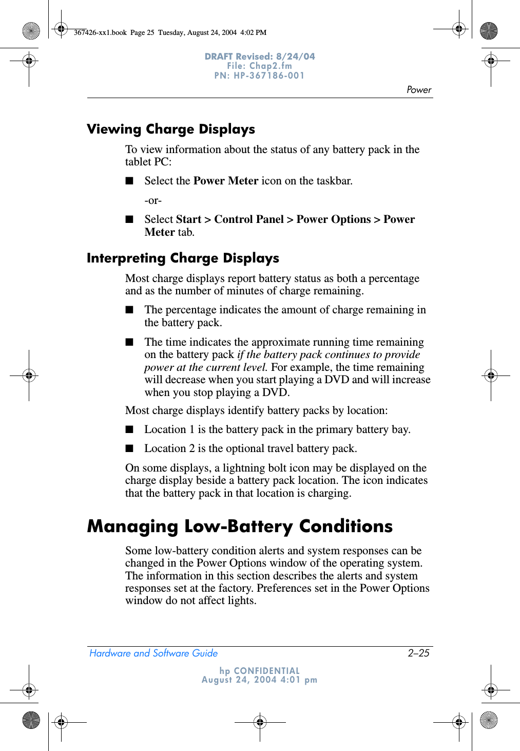 PowerHardware and Software Guide 2–25DRAFT Revised: 8/24/04File: Chap2.fm PN: HP-367186-001 hp CONFIDENTIALAugust 24, 2004 4:01 pmViewing Charge DisplaysTo view information about the status of any battery pack in the tablet PC:■Select the Power Meter icon on the taskbar.-or-■Select Start &gt; Control Panel &gt; Power Options &gt; Power Meter tab.Interpreting Charge DisplaysMost charge displays report battery status as both a percentage and as the number of minutes of charge remaining.■The percentage indicates the amount of charge remaining in the battery pack.■The time indicates the approximate running time remaining on the battery pack if the battery pack continues to provide power at the current level. For example, the time remaining will decrease when you start playing a DVD and will increase when you stop playing a DVD.Most charge displays identify battery packs by location:■Location 1 is the battery pack in the primary battery bay.■Location 2 is the optional travel battery pack.On some displays, a lightning bolt icon may be displayed on the charge display beside a battery pack location. The icon indicates that the battery pack in that location is charging.Managing Low-Battery ConditionsSome low-battery condition alerts and system responses can be changed in the Power Options window of the operating system. The information in this section describes the alerts and system responses set at the factory. Preferences set in the Power Options window do not affect lights.367426-xx1.book  Page 25  Tuesday, August 24, 2004  4:02 PM
