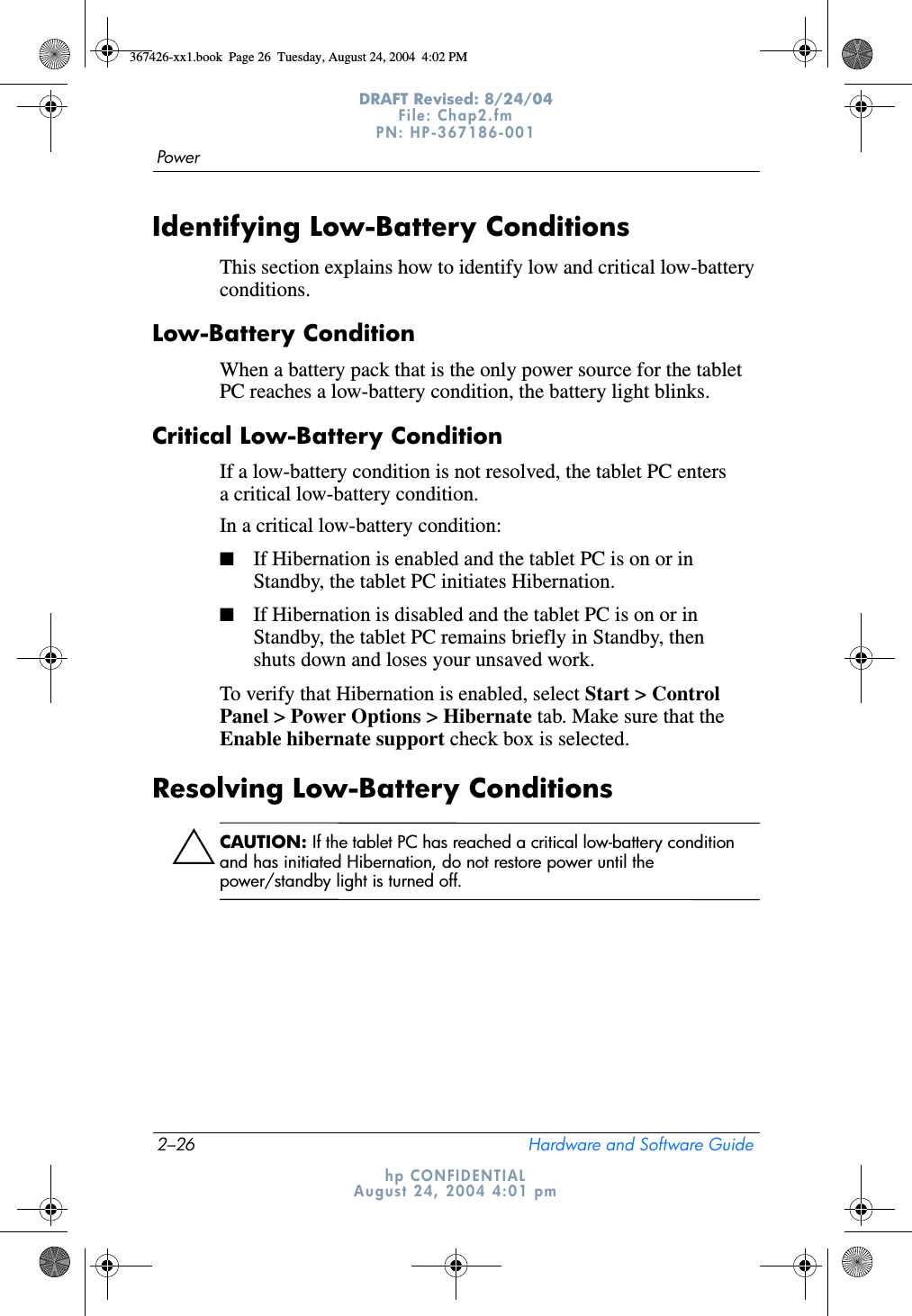2–26 Hardware and Software GuidePowerDRAFT Revised: 8/24/04File: Chap2.fm PN: HP-367186-001 hp CONFIDENTIALAugust 24, 2004 4:01 pmIdentifying Low-Battery ConditionsThis section explains how to identify low and critical low-battery conditions.Low-Battery ConditionWhen a battery pack that is the only power source for the tablet PC reaches a low-battery condition, the battery light blinks.Critical Low-Battery ConditionIf a low-battery condition is not resolved, the tablet PC enters a critical low-battery condition.In a critical low-battery condition:■If Hibernation is enabled and the tablet PC is on or in Standby, the tablet PC initiates Hibernation.■If Hibernation is disabled and the tablet PC is on or in Standby, the tablet PC remains briefly in Standby, then shuts down and loses your unsaved work.To verify that Hibernation is enabled, select Start &gt; Control Panel &gt; Power Options &gt; Hibernate tab. Make sure that the Enable hibernate support check box is selected.Resolving Low-Battery ConditionsÄCAUTION: If the tablet PC has reached a critical low-battery condition and has initiated Hibernation, do not restore power until the power/standby light is turned off.367426-xx1.book  Page 26  Tuesday, August 24, 2004  4:02 PM