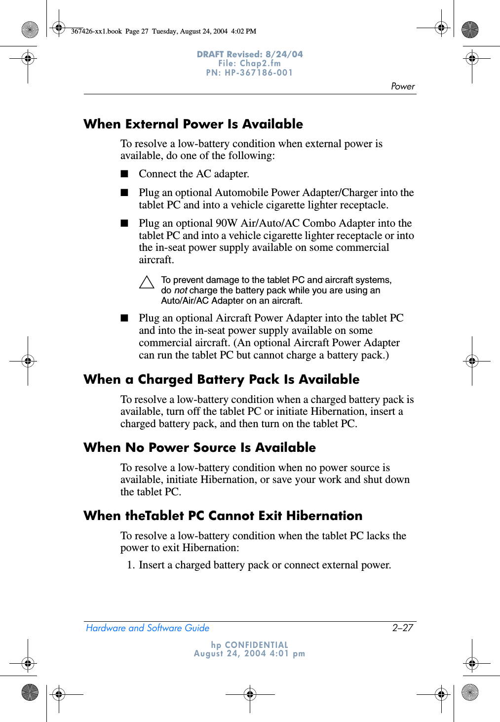 PowerHardware and Software Guide 2–27DRAFT Revised: 8/24/04File: Chap2.fm PN: HP-367186-001 hp CONFIDENTIALAugust 24, 2004 4:01 pmWhen External Power Is AvailableTo resolve a low-battery condition when external power is available, do one of the following:■Connect the AC adapter.■Plug an optional Automobile Power Adapter/Charger into the tablet PC and into a vehicle cigarette lighter receptacle.■Plug an optional 90W Air/Auto/AC Combo Adapter into the tablet PC and into a vehicle cigarette lighter receptacle or into the in-seat power supply available on some commercial aircraft.ÄTo prevent damage to the tablet PC and aircraft systems, do not charge the battery pack while you are using an Auto/Air/AC Adapter on an aircraft.■Plug an optional Aircraft Power Adapter into the tablet PC and into the in-seat power supply available on some commercial aircraft. (An optional Aircraft Power Adapter can run the tablet PC but cannot charge a battery pack.)When a Charged Battery Pack Is AvailableTo resolve a low-battery condition when a charged battery pack is available, turn off the tablet PC or initiate Hibernation, insert a charged battery pack, and then turn on the tablet PC.When No Power Source Is AvailableTo resolve a low-battery condition when no power source is available, initiate Hibernation, or save your work and shut down the tablet PC.When theTablet PC Cannot Exit HibernationTo resolve a low-battery condition when the tablet PC lacks the power to exit Hibernation:1. Insert a charged battery pack or connect external power.367426-xx1.book  Page 27  Tuesday, August 24, 2004  4:02 PM