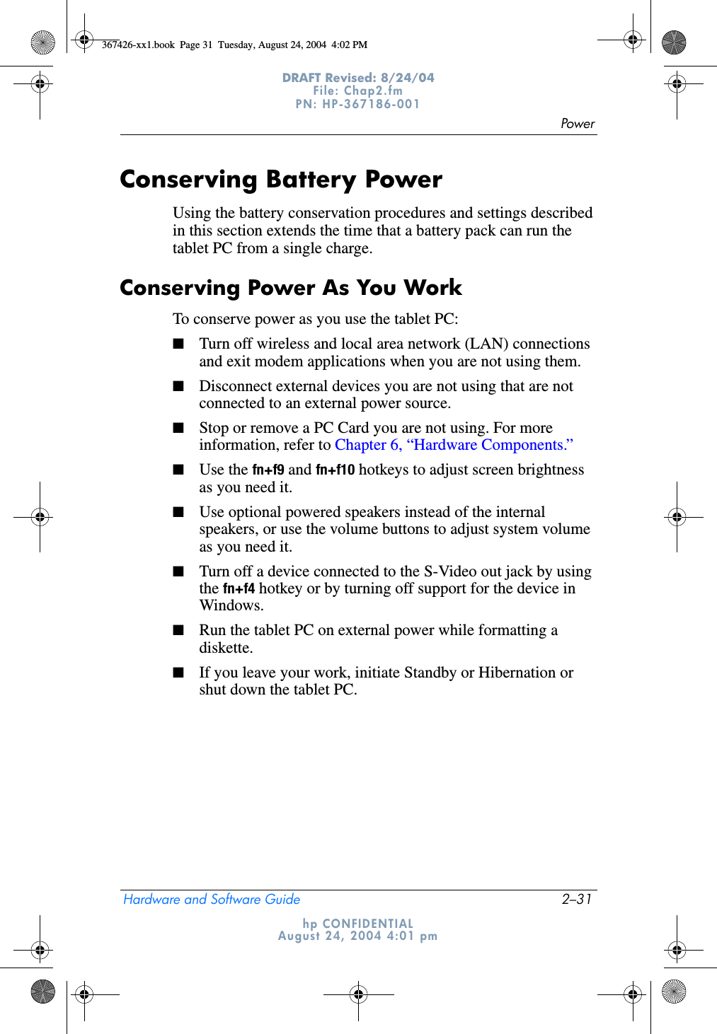 PowerHardware and Software Guide 2–31DRAFT Revised: 8/24/04File: Chap2.fm PN: HP-367186-001 hp CONFIDENTIALAugust 24, 2004 4:01 pmConserving Battery PowerUsing the battery conservation procedures and settings described in this section extends the time that a battery pack can run the tablet PC from a single charge.Conserving Power As You WorkTo conserve power as you use the tablet PC:■Turn off wireless and local area network (LAN) connections and exit modem applications when you are not using them.■Disconnect external devices you are not using that are not connected to an external power source.■Stop or remove a PC Card you are not using. For more information, refer to Chapter 6, “Hardware Components.”■Use the fn+f9 and fn+f10 hotkeys to adjust screen brightness as you need it.■Use optional powered speakers instead of the internal speakers, or use the volume buttons to adjust system volume as you need it.■Turn off a device connected to the S-Video out jack by using the fn+f4 hotkey or by turning off support for the device in Windows.■Run the tablet PC on external power while formatting a diskette.■If you leave your work, initiate Standby or Hibernation or shut down the tablet PC.367426-xx1.book  Page 31  Tuesday, August 24, 2004  4:02 PM
