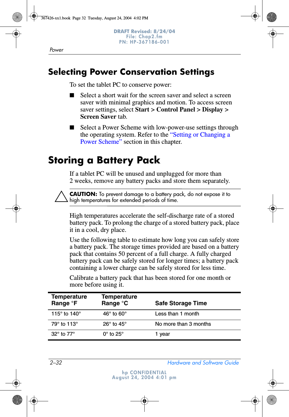 2–32 Hardware and Software GuidePowerDRAFT Revised: 8/24/04File: Chap2.fm PN: HP-367186-001 hp CONFIDENTIALAugust 24, 2004 4:01 pmSelecting Power Conservation SettingsTo set the tablet PC to conserve power:■Select a short wait for the screen saver and select a screen saver with minimal graphics and motion. To access screen saver settings, select Start &gt; Control Panel &gt; Display &gt; Screen Saver tab.■Select a Power Scheme with low-power-use settings through the operating system. Refer to the “Setting or Changing a Power Scheme” section in this chapter.Storing a Battery PackIf a tablet PC will be unused and unplugged for more than 2 weeks, remove any battery packs and store them separately.ÄCAUTION: To prevent damage to a battery pack, do not expose it to high temperatures for extended periods of time.High temperatures accelerate the self-discharge rate of a stored battery pack. To prolong the charge of a stored battery pack, place it in a cool, dry place.Use the following table to estimate how long you can safely store a battery pack. The storage times provided are based on a battery pack that contains 50 percent of a full charge. A fully charged battery pack can be safely stored for longer times; a battery pack containing a lower charge can be safely stored for less time.Calibrate a battery pack that has been stored for one month or more before using it.Temperature Range °F Temperature Range °C Safe Storage Time115° to 140°  46° to 60° Less than 1 month79° to 113°  26° to 45° No more than 3 months32° to 77°  0° to 25° 1 year367426-xx1.book  Page 32  Tuesday, August 24, 2004  4:02 PM
