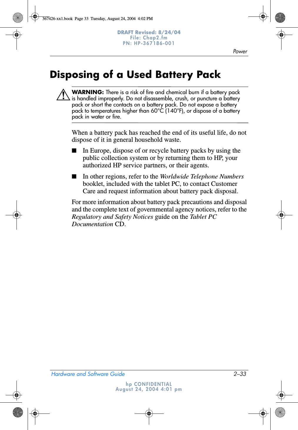 PowerHardware and Software Guide 2–33DRAFT Revised: 8/24/04File: Chap2.fm PN: HP-367186-001 hp CONFIDENTIALAugust 24, 2004 4:01 pmDisposing of a Used Battery PackÅWARNING: There is a risk of fire and chemical burn if a battery pack is handled improperly. Do not disassemble, crush, or puncture a battery pack or short the contacts on a battery pack. Do not expose a battery pack to temperatures higher than 60°C (140°F), or dispose of a battery pack in water or fire.When a battery pack has reached the end of its useful life, do not dispose of it in general household waste.■In Europe, dispose of or recycle battery packs by using the public collection system or by returning them to HP, your authorized HP service partners, or their agents.■In other regions, refer to the Worldwide Telephone Numbers booklet, included with the tablet PC, to contact Customer Care and request information about battery pack disposal.For more information about battery pack precautions and disposal and the complete text of governmental agency notices, refer to the Regulatory and Safety Notices guide on the Tablet PC Documentation CD. 367426-xx1.book  Page 33  Tuesday, August 24, 2004  4:02 PM