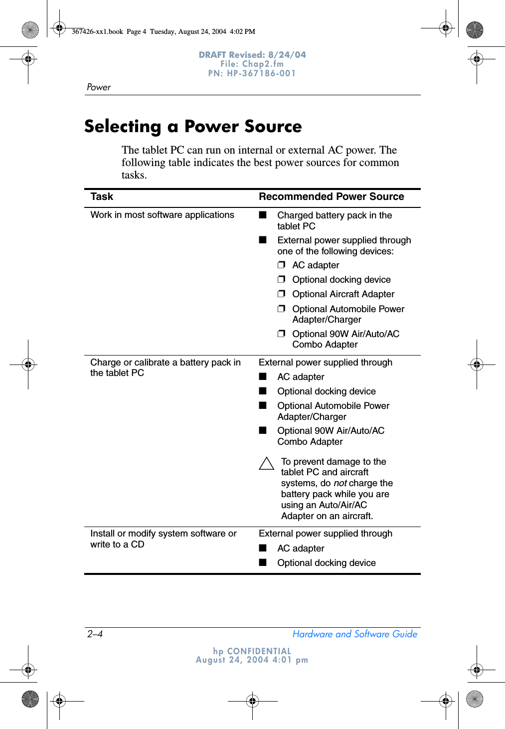 2–4 Hardware and Software GuidePowerDRAFT Revised: 8/24/04File: Chap2.fm PN: HP-367186-001 hp CONFIDENTIALAugust 24, 2004 4:01 pmSelecting a Power SourceThe tablet PC can run on internal or external AC power. The following table indicates the best power sources for common tasks.Task Recommended Power SourceWork in most software applications ■Charged battery pack in the tablet PC■External power supplied through one of the following devices:❐AC adapter❐Optional docking device❐Optional Aircraft Adapter❐Optional Automobile Power Adapter/Charger❐Optional 90W Air/Auto/AC Combo AdapterCharge or calibrate a battery pack in the tablet PCExternal power supplied through■AC adapter■Optional docking device■Optional Automobile Power Adapter/Charger■Optional 90W Air/Auto/AC Combo AdapterÄTo prevent damage to the tablet PC and aircraft systems, do not charge the battery pack while you are using an Auto/Air/AC Adapter on an aircraft. Install or modify system software or write to a CDExternal power supplied through■AC adapter■Optional docking device367426-xx1.book  Page 4  Tuesday, August 24, 2004  4:02 PM