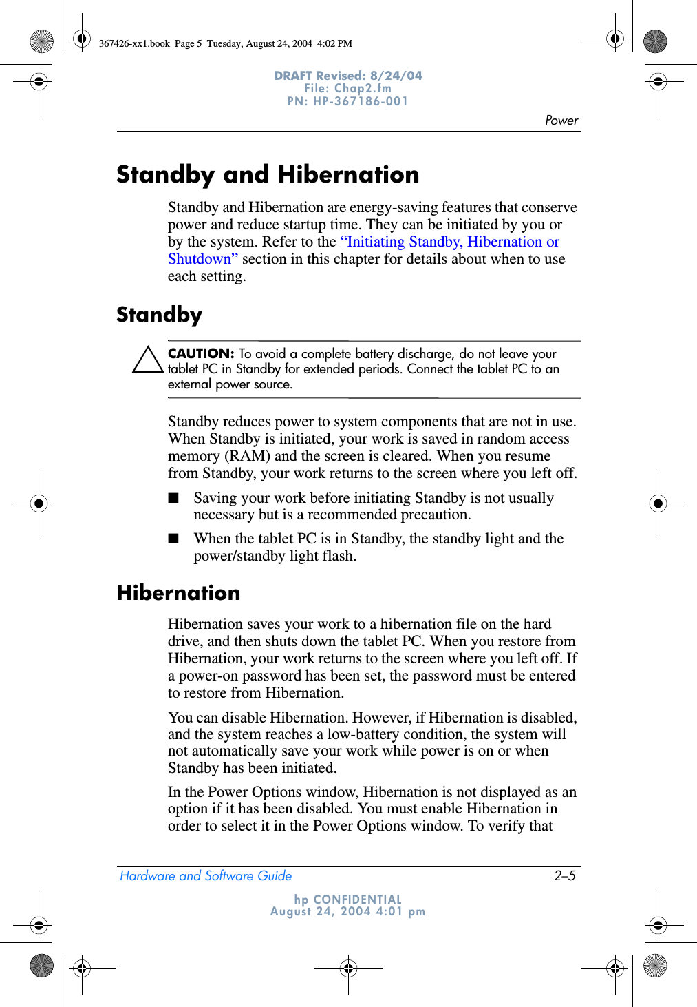 PowerHardware and Software Guide 2–5DRAFT Revised: 8/24/04File: Chap2.fm PN: HP-367186-001 hp CONFIDENTIALAugust 24, 2004 4:01 pmStandby and HibernationStandby and Hibernation are energy-saving features that conserve power and reduce startup time. They can be initiated by you or by the system. Refer to the “Initiating Standby, Hibernation or Shutdown” section in this chapter for details about when to use each setting.StandbyÄCAUTION: To avoid a complete battery discharge, do not leave your tablet PC in Standby for extended periods. Connect the tablet PC to an external power source.Standby reduces power to system components that are not in use. When Standby is initiated, your work is saved in random access memory (RAM) and the screen is cleared. When you resume from Standby, your work returns to the screen where you left off.■Saving your work before initiating Standby is not usually necessary but is a recommended precaution.■When the tablet PC is in Standby, the standby light and the power/standby light flash.HibernationHibernation saves your work to a hibernation file on the hard drive, and then shuts down the tablet PC. When you restore from Hibernation, your work returns to the screen where you left off. If a power-on password has been set, the password must be entered to restore from Hibernation.You can disable Hibernation. However, if Hibernation is disabled, and the system reaches a low-battery condition, the system will not automatically save your work while power is on or when Standby has been initiated.In the Power Options window, Hibernation is not displayed as an option if it has been disabled. You must enable Hibernation in order to select it in the Power Options window. To verify that 367426-xx1.book  Page 5  Tuesday, August 24, 2004  4:02 PM