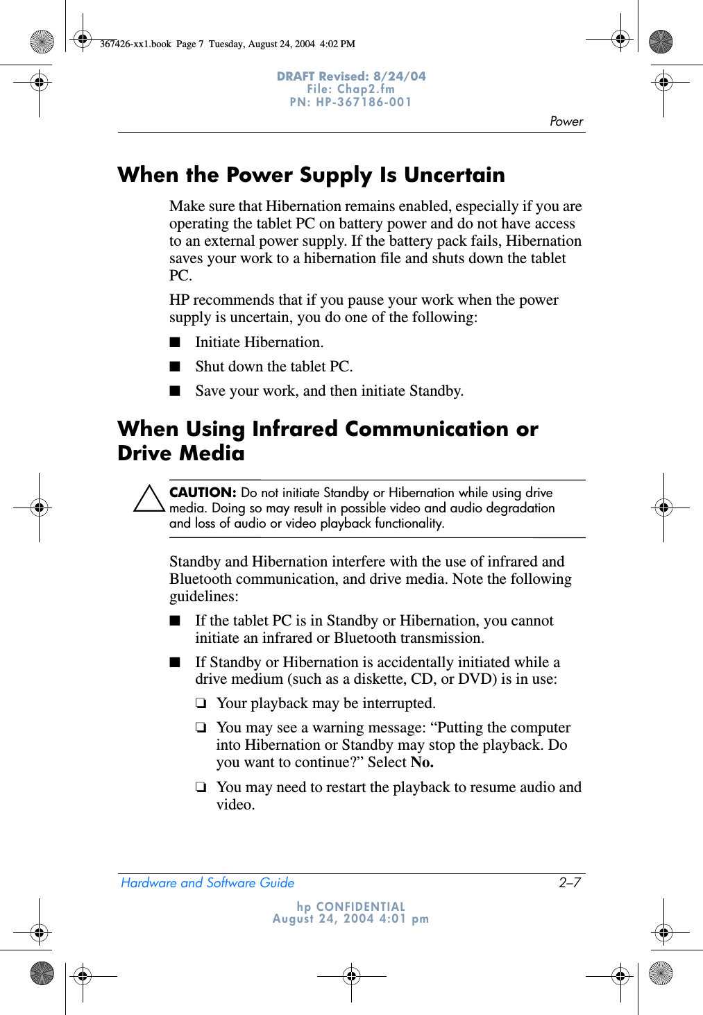 PowerHardware and Software Guide 2–7DRAFT Revised: 8/24/04File: Chap2.fm PN: HP-367186-001 hp CONFIDENTIALAugust 24, 2004 4:01 pmWhen the Power Supply Is UncertainMake sure that Hibernation remains enabled, especially if you are operating the tablet PC on battery power and do not have access to an external power supply. If the battery pack fails, Hibernation saves your work to a hibernation file and shuts down the tablet PC.HP recommends that if you pause your work when the power supply is uncertain, you do one of the following:■Initiate Hibernation.■Shut down the tablet PC.■Save your work, and then initiate Standby.When Using Infrared Communication or Drive MediaÄCAUTION: Do not initiate Standby or Hibernation while using drive media. Doing so may result in possible video and audio degradation and loss of audio or video playback functionality.Standby and Hibernation interfere with the use of infrared and Bluetooth communication, and drive media. Note the following guidelines:■If the tablet PC is in Standby or Hibernation, you cannot initiate an infrared or Bluetooth transmission.■If Standby or Hibernation is accidentally initiated while a drive medium (such as a diskette, CD, or DVD) is in use:❏Your playback may be interrupted.❏You may see a warning message: “Putting the computer into Hibernation or Standby may stop the playback. Do you want to continue?” Select No.❏You may need to restart the playback to resume audio and video.367426-xx1.book  Page 7  Tuesday, August 24, 2004  4:02 PM
