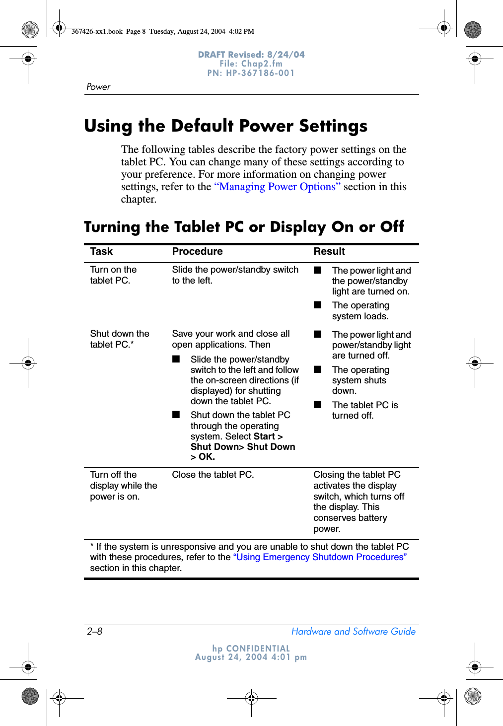 2–8 Hardware and Software GuidePowerDRAFT Revised: 8/24/04File: Chap2.fm PN: HP-367186-001 hp CONFIDENTIALAugust 24, 2004 4:01 pmUsing the Default Power SettingsThe following tables describe the factory power settings on the tablet PC. You can change many of these settings according to your preference. For more information on changing power settings, refer to the “Managing Power Options” section in this chapter.Turning the Tablet PC or Display On or OffTask Procedure ResultTurn on the tablet PC.Slide the power/standby switch to the left.■The power light and the power/standby light are turned on.■The operating system loads.Shut down the tablet PC.*Save your work and close all open applications. Then■Slide the power/standby switch to the left and follow the on-screen directions (if displayed) for shutting down the tablet PC.■Shut down the tablet PC through the operating system. Select Start &gt; Shut Down&gt; Shut Down &gt; OK.■The power light and power/standby light are turned off.■The operating system shuts down.■The tablet PC is turned off.Turn off the display while the power is on.Close the tablet PC. Closing the tablet PC activates the display switch, which turns off the display. This conserves battery power.* If the system is unresponsive and you are unable to shut down the tablet PC with these procedures, refer to the “Using Emergency Shutdown Procedures” section in this chapter.367426-xx1.book  Page 8  Tuesday, August 24, 2004  4:02 PM