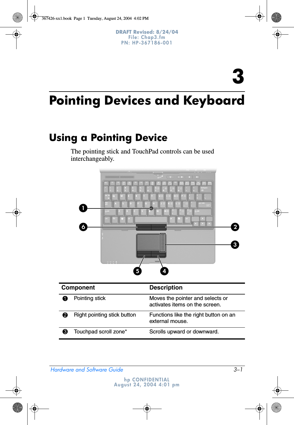 Hardware and Software Guide 3–1DRAFT Revised: 8/24/04File: Chap3.fm PN: HP-367186-001 hp CONFIDENTIALAugust 24, 2004 4:01 pm3Pointing Devices and KeyboardUsing a Pointing DeviceThe pointing stick and TouchPad controls can be used interchangeably.Component Description1Pointing stick Moves the pointer and selects or activates items on the screen.2Right pointing stick button Functions like the right button on an external mouse.3Touchpad scroll zone* Scrolls upward or downward.367426-xx1.book  Page 1  Tuesday, August 24, 2004  4:02 PM