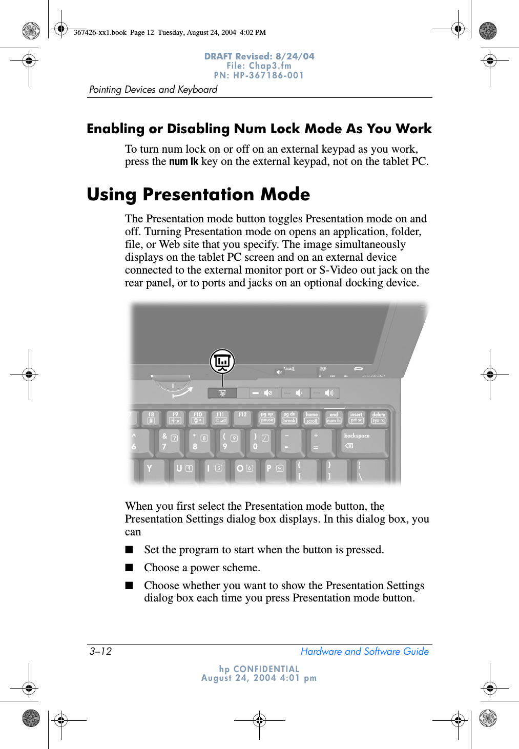 3–12 Hardware and Software GuidePointing Devices and KeyboardDRAFT Revised: 8/24/04File: Chap3.fm PN: HP-367186-001 hp CONFIDENTIALAugust 24, 2004 4:01 pmEnabling or Disabling Num Lock Mode As You WorkTo turn num lock on or off on an external keypad as you work, press the num lk key on the external keypad, not on the tablet PC.Using Presentation ModeThe Presentation mode button toggles Presentation mode on and off. Turning Presentation mode on opens an application, folder, file, or Web site that you specify. The image simultaneously displays on the tablet PC screen and on an external device connected to the external monitor port or S-Video out jack on the rear panel, or to ports and jacks on an optional docking device.When you first select the Presentation mode button, the Presentation Settings dialog box displays. In this dialog box, you can■Set the program to start when the button is pressed.■Choose a power scheme.■Choose whether you want to show the Presentation Settings dialog box each time you press Presentation mode button.367426-xx1.book  Page 12  Tuesday, August 24, 2004  4:02 PM