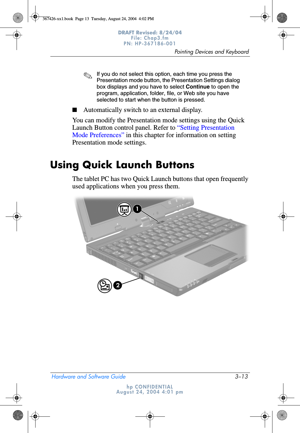 Pointing Devices and KeyboardHardware and Software Guide 3–13DRAFT Revised: 8/24/04File: Chap3.fm PN: HP-367186-001 hp CONFIDENTIALAugust 24, 2004 4:01 pm✎If you do not select this option, each time you press the Presentation mode button, the Presentation Settings dialog box displays and you have to select Continue to open the program, application, folder, file, or Web site you have selected to start when the button is pressed.■Automatically switch to an external display.You can modify the Presentation mode settings using the Quick Launch Button control panel. Refer to “Setting Presentation Mode Preferences” in this chapter for information on setting Presentation mode settings.Using Quick Launch ButtonsThe tablet PC has two Quick Launch buttons that open frequently used applications when you press them.367426-xx1.book  Page 13  Tuesday, August 24, 2004  4:02 PM