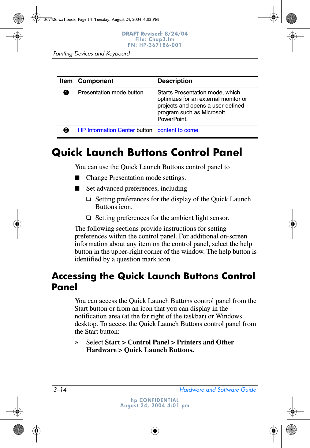 3–14 Hardware and Software GuidePointing Devices and KeyboardDRAFT Revised: 8/24/04File: Chap3.fm PN: HP-367186-001 hp CONFIDENTIALAugust 24, 2004 4:01 pmQuick Launch Buttons Control PanelYou can use the Quick Launch Buttons control panel to■Change Presentation mode settings.■Set advanced preferences, including❏Setting preferences for the display of the Quick Launch Buttons icon.❏Setting preferences for the ambient light sensor.The following sections provide instructions for setting preferences within the control panel. For additional on-screen information about any item on the control panel, select the help button in the upper-right corner of the window. The help button is identified by a question mark icon.Accessing the Quick Launch Buttons Control PanelYou can access the Quick Launch Buttons control panel from the Start button or from an icon that you can display in the notification area (at the far right of the taskbar) or Windows desktop. To access the Quick Launch Buttons control panel from the Start button: »Select Start &gt; Control Panel &gt; Printers and Other Hardware &gt; Quick Launch Buttons.Item Component Description1Presentation mode button  Starts Presentation mode, which optimizes for an external monitor or projects and opens a user-defined program such as Microsoft PowerPoint.2HP Information Center button content to come.367426-xx1.book  Page 14  Tuesday, August 24, 2004  4:02 PM