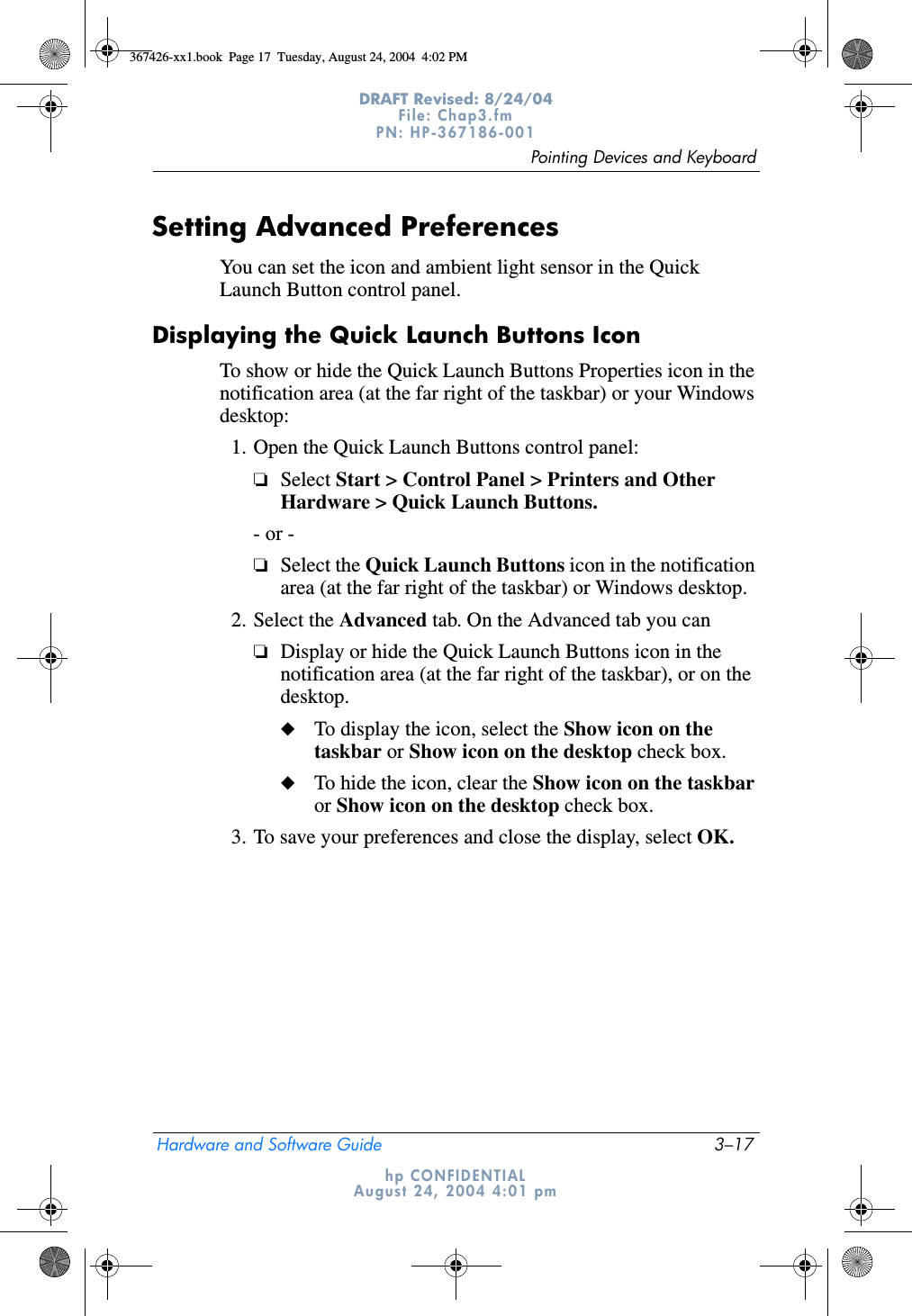 Pointing Devices and KeyboardHardware and Software Guide 3–17DRAFT Revised: 8/24/04File: Chap3.fm PN: HP-367186-001 hp CONFIDENTIALAugust 24, 2004 4:01 pmSetting Advanced PreferencesYou can set the icon and ambient light sensor in the Quick Launch Button control panel.Displaying the Quick Launch Buttons IconTo show or hide the Quick Launch Buttons Properties icon in the notification area (at the far right of the taskbar) or your Windows desktop:1. Open the Quick Launch Buttons control panel:❏Select Start &gt; Control Panel &gt; Printers and Other Hardware &gt; Quick Launch Buttons.- or -❏Select the Quick Launch Buttons icon in the notification area (at the far right of the taskbar) or Windows desktop.2. Select the Advanced tab. On the Advanced tab you can❏Display or hide the Quick Launch Buttons icon in the notification area (at the far right of the taskbar), or on the desktop.◆To display the icon, select the Show icon on the taskbar or Show icon on the desktop check box.◆To hide the icon, clear the Show icon on the taskbar or Show icon on the desktop check box.3. To save your preferences and close the display, select OK.367426-xx1.book  Page 17  Tuesday, August 24, 2004  4:02 PM