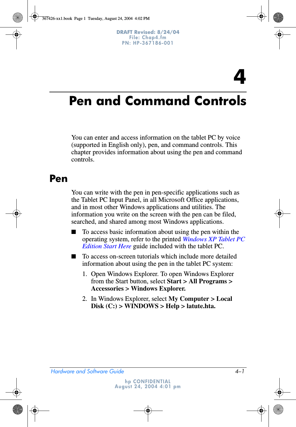 Hardware and Software Guide 4–1DRAFT Revised: 8/24/04File: Chap4.fm PN: HP-367186-001 hp CONFIDENTIALAugust 24, 2004 4:01 pm4Pen and Command ControlsYou can enter and access information on the tablet PC by voice (supported in English only), pen, and command controls. This chapter provides information about using the pen and command controls.PenYou can write with the pen in pen-specific applications such as the Tablet PC Input Panel, in all Microsoft Office applications, and in most other Windows applications and utilities. The information you write on the screen with the pen can be filed, searched, and shared among most Windows applications.■To access basic information about using the pen within the operating system, refer to the printed Windows XP Tablet PC Edition Start Here guide included with the tablet PC.■To access on-screen tutorials which include more detailed information about using the pen in the tablet PC system:1. Open Windows Explorer. To open Windows Explorer from the Start button, select Start &gt; All Programs &gt; Accessories &gt; Windows Explorer.2. In Windows Explorer, select My Computer &gt; Local Disk (C:) &gt; WINDOWS &gt; Help &gt; latute.hta.367426-xx1.book  Page 1  Tuesday, August 24, 2004  4:02 PM