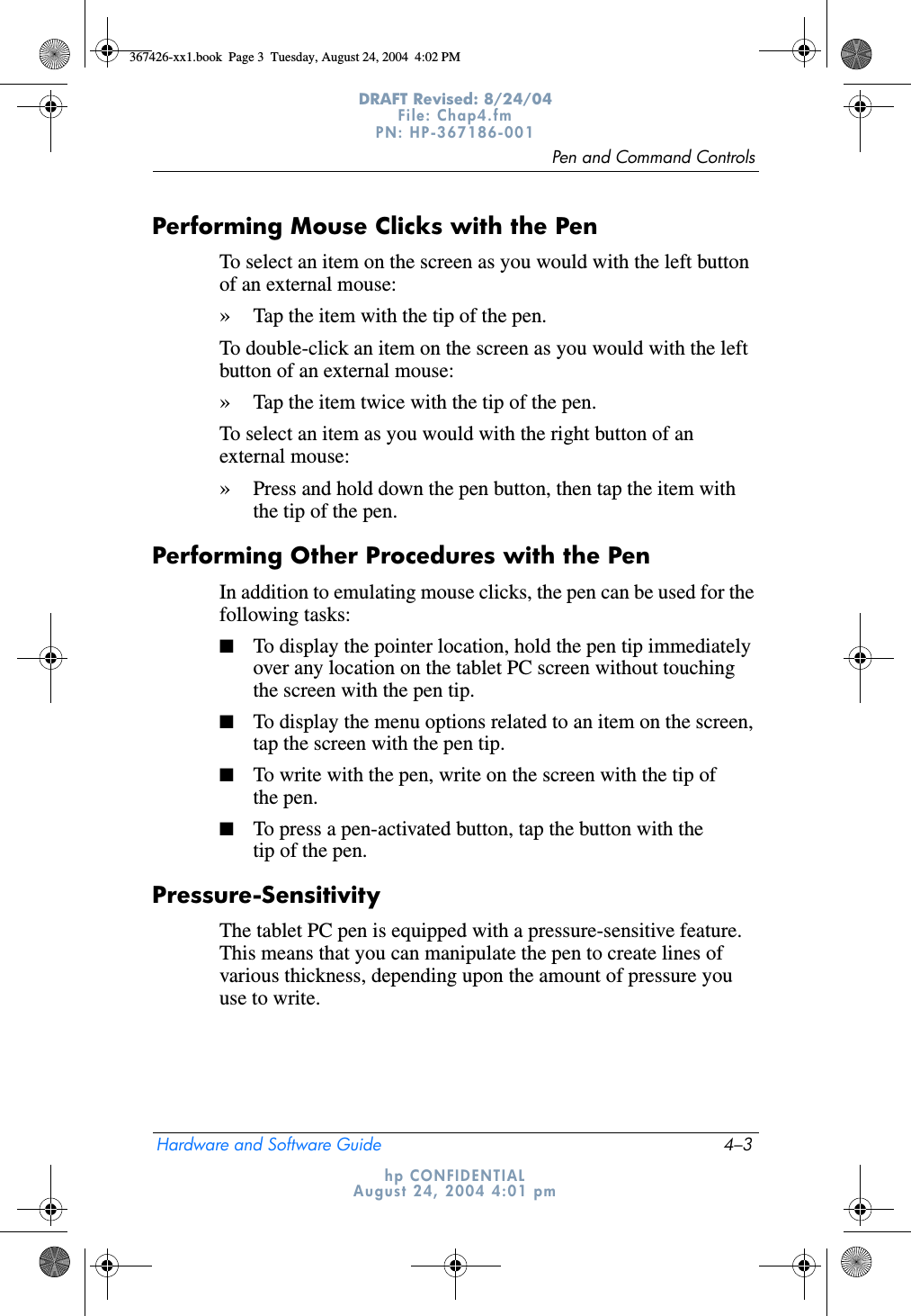 Pen and Command ControlsHardware and Software Guide 4–3DRAFT Revised: 8/24/04File: Chap4.fm PN: HP-367186-001 hp CONFIDENTIALAugust 24, 2004 4:01 pmPerforming Mouse Clicks with the PenTo select an item on the screen as you would with the left button of an external mouse:»Tap the item with the tip of the pen.To double-click an item on the screen as you would with the left button of an external mouse:»Tap the item twice with the tip of the pen.To select an item as you would with the right button of an external mouse:»Press and hold down the pen button, then tap the item with the tip of the pen.Performing Other Procedures with the PenIn addition to emulating mouse clicks, the pen can be used for the following tasks:■To display the pointer location, hold the pen tip immediately over any location on the tablet PC screen without touching the screen with the pen tip.■To display the menu options related to an item on the screen, tap the screen with the pen tip.■To write with the pen, write on the screen with the tip of the pen.■To press a pen-activated button, tap the button with the tip of the pen.Pressure-SensitivityThe tablet PC pen is equipped with a pressure-sensitive feature. This means that you can manipulate the pen to create lines of various thickness, depending upon the amount of pressure you use to write. 367426-xx1.book  Page 3  Tuesday, August 24, 2004  4:02 PM