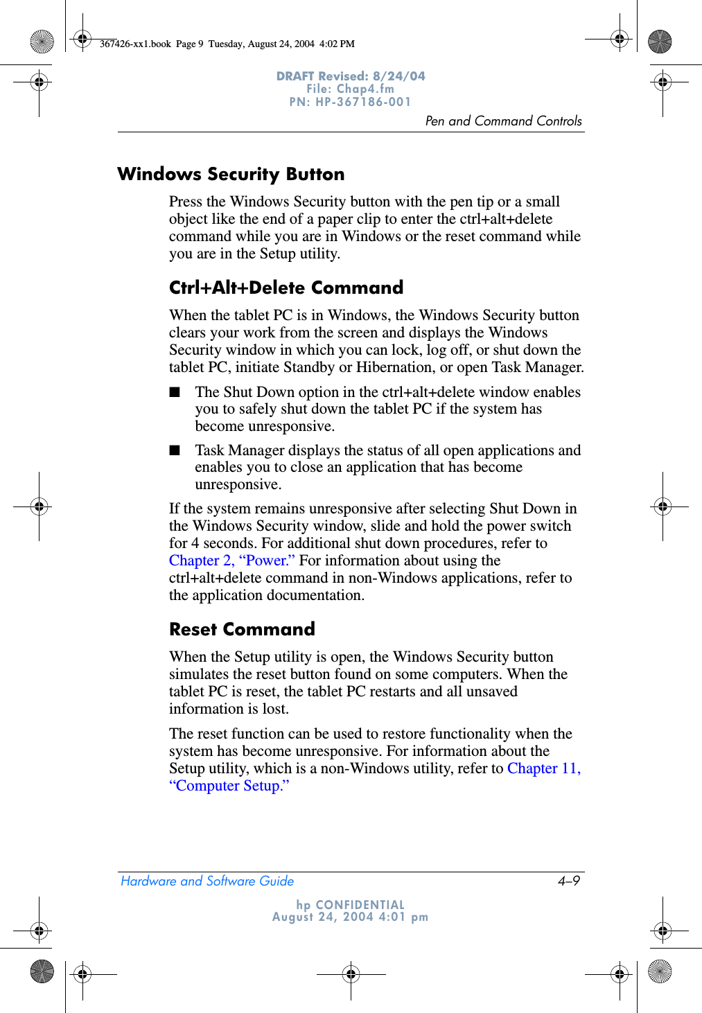 Pen and Command ControlsHardware and Software Guide 4–9DRAFT Revised: 8/24/04File: Chap4.fm PN: HP-367186-001 hp CONFIDENTIALAugust 24, 2004 4:01 pmWindows Security ButtonPress the Windows Security button with the pen tip or a small object like the end of a paper clip to enter the ctrl+alt+delete command while you are in Windows or the reset command while you are in the Setup utility. Ctrl+Alt+Delete CommandWhen the tablet PC is in Windows, the Windows Security button clears your work from the screen and displays the Windows Security window in which you can lock, log off, or shut down the tablet PC, initiate Standby or Hibernation, or open Task Manager.■The Shut Down option in the ctrl+alt+delete window enables you to safely shut down the tablet PC if the system has become unresponsive.■Task Manager displays the status of all open applications and enables you to close an application that has become unresponsive.If the system remains unresponsive after selecting Shut Down in the Windows Security window, slide and hold the power switch for 4 seconds. For additional shut down procedures, refer to Chapter 2, “Power.” For information about using the ctrl+alt+delete command in non-Windows applications, refer to the application documentation.Reset CommandWhen the Setup utility is open, the Windows Security button simulates the reset button found on some computers. When the tablet PC is reset, the tablet PC restarts and all unsaved information is lost.The reset function can be used to restore functionality when the system has become unresponsive. For information about the Setup utility, which is a non-Windows utility, refer to Chapter 11, “Computer Setup.”367426-xx1.book  Page 9  Tuesday, August 24, 2004  4:02 PM