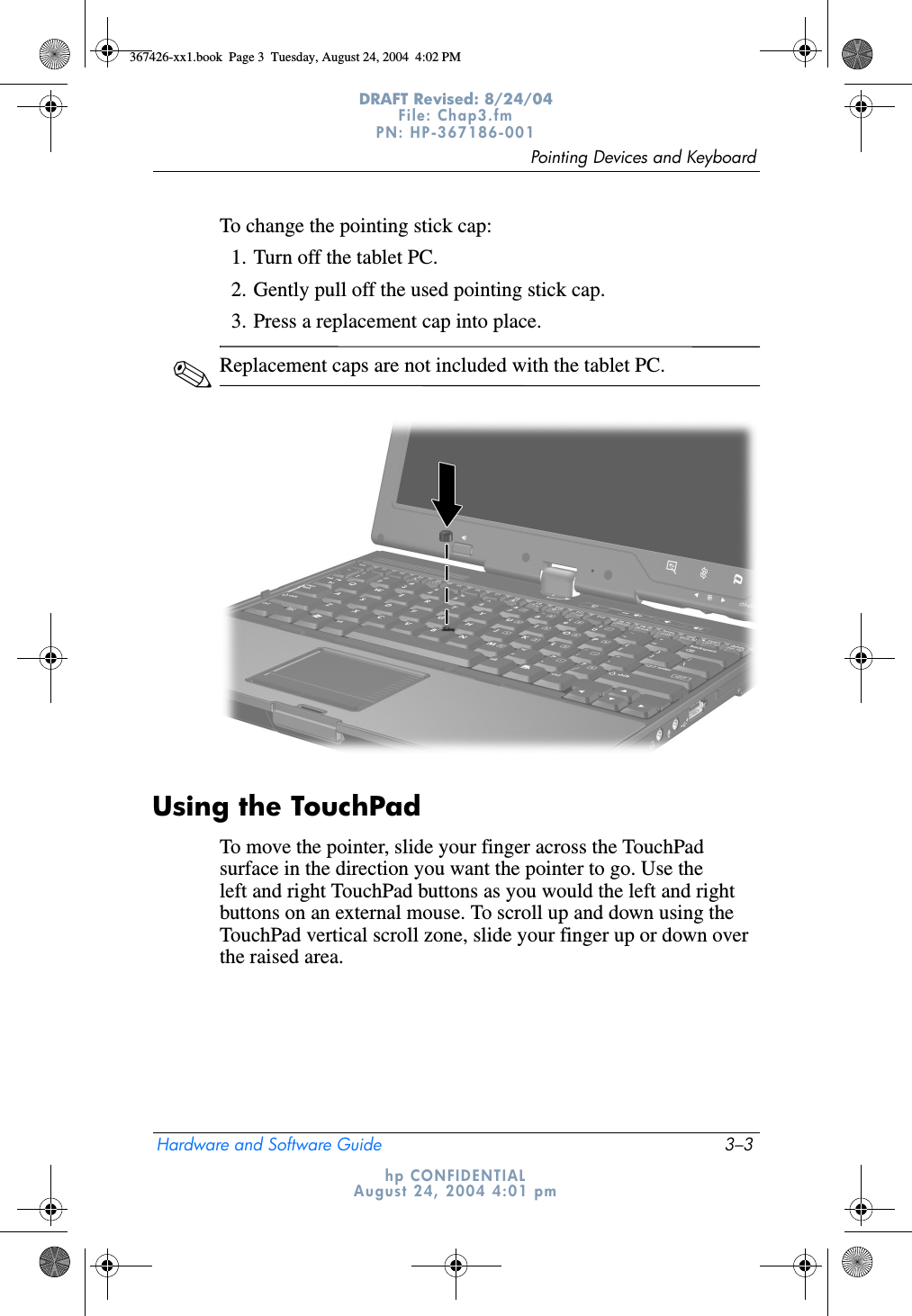 Pointing Devices and KeyboardHardware and Software Guide 3–3DRAFT Revised: 8/24/04File: Chap3.fm PN: HP-367186-001 hp CONFIDENTIALAugust 24, 2004 4:01 pmTo change the pointing stick cap:1. Turn off the tablet PC.2. Gently pull off the used pointing stick cap.3. Press a replacement cap into place.✎Replacement caps are not included with the tablet PC.Using the TouchPadTo move the pointer, slide your finger across the TouchPad surface in the direction you want the pointer to go. Use the left and right TouchPad buttons as you would the left and right buttons on an external mouse. To scroll up and down using the TouchPad vertical scroll zone, slide your finger up or down over the raised area.367426-xx1.book  Page 3  Tuesday, August 24, 2004  4:02 PM