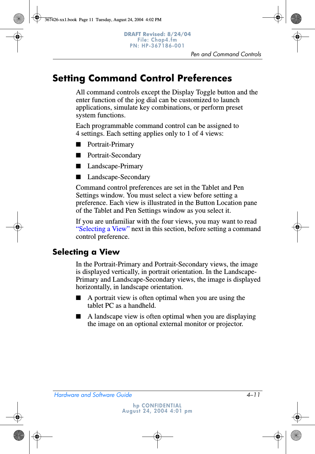 Pen and Command ControlsHardware and Software Guide 4–11DRAFT Revised: 8/24/04File: Chap4.fm PN: HP-367186-001 hp CONFIDENTIALAugust 24, 2004 4:01 pmSetting Command Control PreferencesAll command controls except the Display Toggle button and the enter function of the jog dial can be customized to launch applications, simulate key combinations, or perform preset system functions.Each programmable command control can be assigned to 4 settings. Each setting applies only to 1 of 4 views:■Portrait-Primary■Portrait-Secondary■Landscape-Primary ■Landscape-SecondaryCommand control preferences are set in the Tablet and Pen Settings window. You must select a view before setting a preference. Each view is illustrated in the Button Location pane of the Tablet and Pen Settings window as you select it.If you are unfamiliar with the four views, you may want to read “Selecting a View” next in this section, before setting a command control preference. Selecting a ViewIn the Portrait-Primary and Portrait-Secondary views, the image is displayed vertically, in portrait orientation. In the Landscape- Primary and Landscape-Secondary views, the image is displayed horizontally, in landscape orientation.■A portrait view is often optimal when you are using the tablet PC as a handheld. ■A landscape view is often optimal when you are displaying the image on an optional external monitor or projector.367426-xx1.book  Page 11  Tuesday, August 24, 2004  4:02 PM
