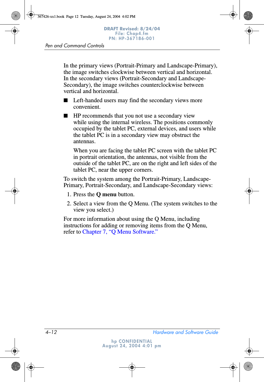 4–12 Hardware and Software GuidePen and Command ControlsDRAFT Revised: 8/24/04File: Chap4.fm PN: HP-367186-001 hp CONFIDENTIALAugust 24, 2004 4:01 pmIn the primary views (Portrait-Primary and Landscape-Primary), the image switches clockwise between vertical and horizontal. In the secondary views (Portrait-Secondary and Landscape- Secondary), the image switches counterclockwise between vertical and horizontal.■Left-handed users may find the secondary views more convenient.■HP recommends that you not use a secondary view while using the internal wireless. The positions commonly occupied by the tablet PC, external devices, and users while the tablet PC is in a secondary view may obstruct the antennas.When you are facing the tablet PC screen with the tablet PC in portrait orientation, the antennas, not visible from the outside of the tablet PC, are on the right and left sides of the tablet PC, near the upper corners.To switch the system among the Portrait-Primary, Landscape- Primary, Portrait-Secondary, and Landscape-Secondary views:1. Press the Q menu button.2. Select a view from the Q Menu. (The system switches to the view you select.)For more information about using the Q Menu, including instructions for adding or removing items from the Q Menu, refer to Chapter 7, “Q Menu Software.”367426-xx1.book  Page 12  Tuesday, August 24, 2004  4:02 PM