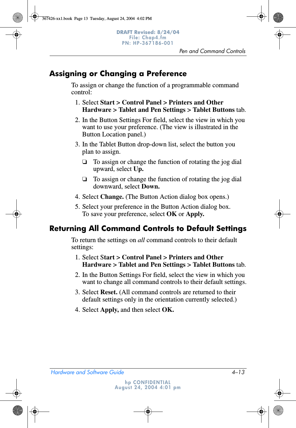 Pen and Command ControlsHardware and Software Guide 4–13DRAFT Revised: 8/24/04File: Chap4.fm PN: HP-367186-001 hp CONFIDENTIALAugust 24, 2004 4:01 pmAssigning or Changing a PreferenceTo assign or change the function of a programmable command control:1. Select Start &gt; Control Panel &gt; Printers and Other Hardware &gt; Tablet and Pen Settings &gt; Tablet Buttons tab.2. In the Button Settings For field, select the view in which you want to use your preference. (The view is illustrated in the Button Location panel.)3. In the Tablet Button drop-down list, select the button you plan to assign.❏To assign or change the function of rotating the jog dial upward, select Up.❏To assign or change the function of rotating the jog dial downward, select Down.4. Select Change. (The Button Action dialog box opens.)5. Select your preference in the Button Action dialog box. To save your preference, select OK or Apply.Returning All Command Controls to Default SettingsTo return the settings on all command controls to their default settings:1. Select Start &gt; Control Panel &gt; Printers and Other Hardware &gt; Tablet and Pen Settings &gt; Tablet Buttons tab.2. In the Button Settings For field, select the view in which you want to change all command controls to their default settings.3. Select Reset. (All command controls are returned to their default settings only in the orientation currently selected.)4. Select Apply, and then select OK.367426-xx1.book  Page 13  Tuesday, August 24, 2004  4:02 PM