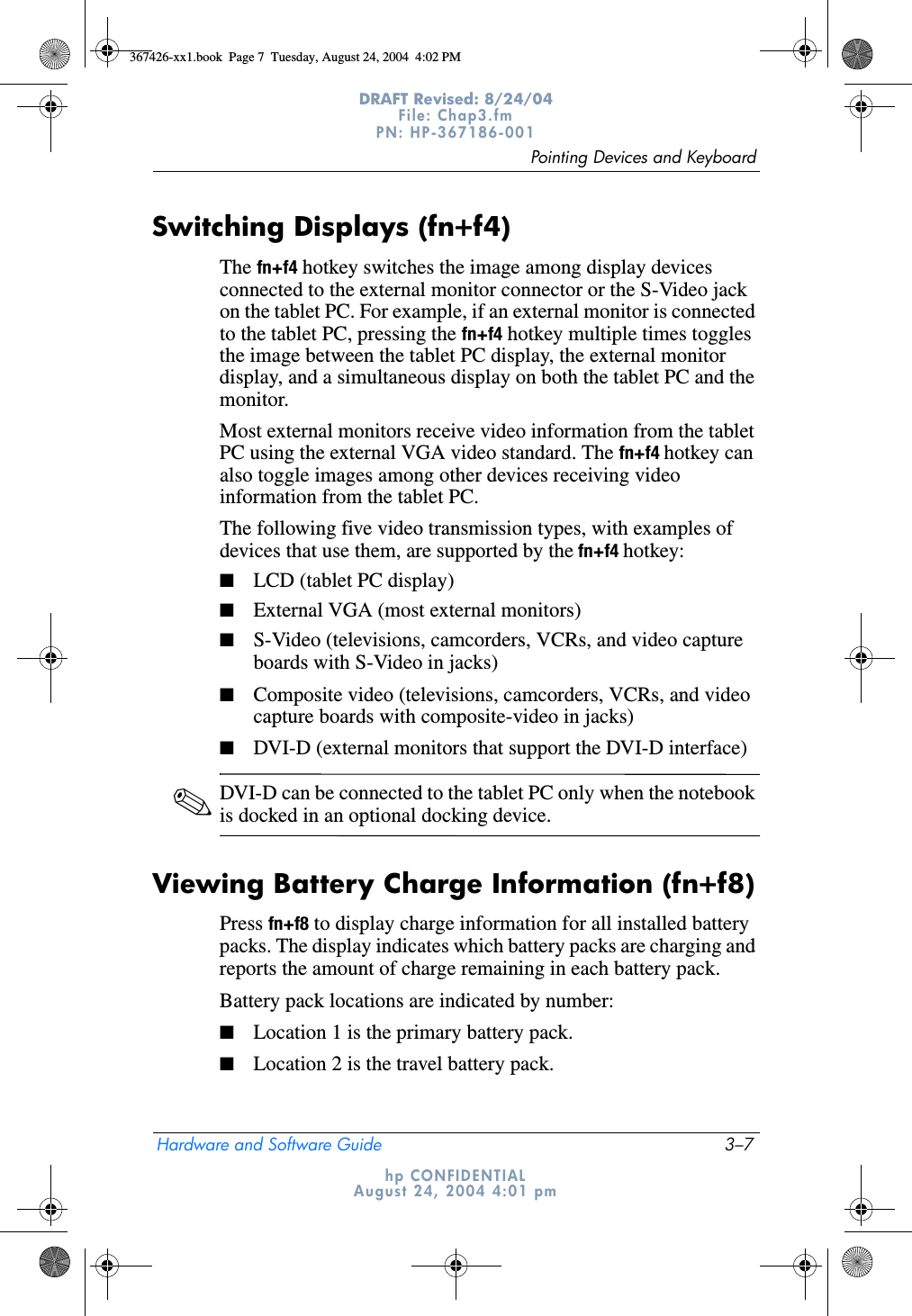 Pointing Devices and KeyboardHardware and Software Guide 3–7DRAFT Revised: 8/24/04File: Chap3.fm PN: HP-367186-001 hp CONFIDENTIALAugust 24, 2004 4:01 pmSwitching Displays (fn+f4)The fn+f4 hotkey switches the image among display devices connected to the external monitor connector or the S-Video jack on the tablet PC. For example, if an external monitor is connected to the tablet PC, pressing the fn+f4 hotkey multiple times toggles the image between the tablet PC display, the external monitor display, and a simultaneous display on both the tablet PC and the monitor.Most external monitors receive video information from the tablet PC using the external VGA video standard. The fn+f4 hotkey can also toggle images among other devices receiving video information from the tablet PC.The following five video transmission types, with examples of devices that use them, are supported by the fn+f4 hotkey:■LCD (tablet PC display)■External VGA (most external monitors)■S-Video (televisions, camcorders, VCRs, and video capture boards with S-Video in jacks)■Composite video (televisions, camcorders, VCRs, and video capture boards with composite-video in jacks)■DVI-D (external monitors that support the DVI-D interface)✎DVI-D can be connected to the tablet PC only when the notebook is docked in an optional docking device.Viewing Battery Charge Information (fn+f8)Press fn+f8 to display charge information for all installed battery packs. The display indicates which battery packs are charging and reports the amount of charge remaining in each battery pack.Battery pack locations are indicated by number:■Location 1 is the primary battery pack.■Location 2 is the travel battery pack.367426-xx1.book  Page 7  Tuesday, August 24, 2004  4:02 PM