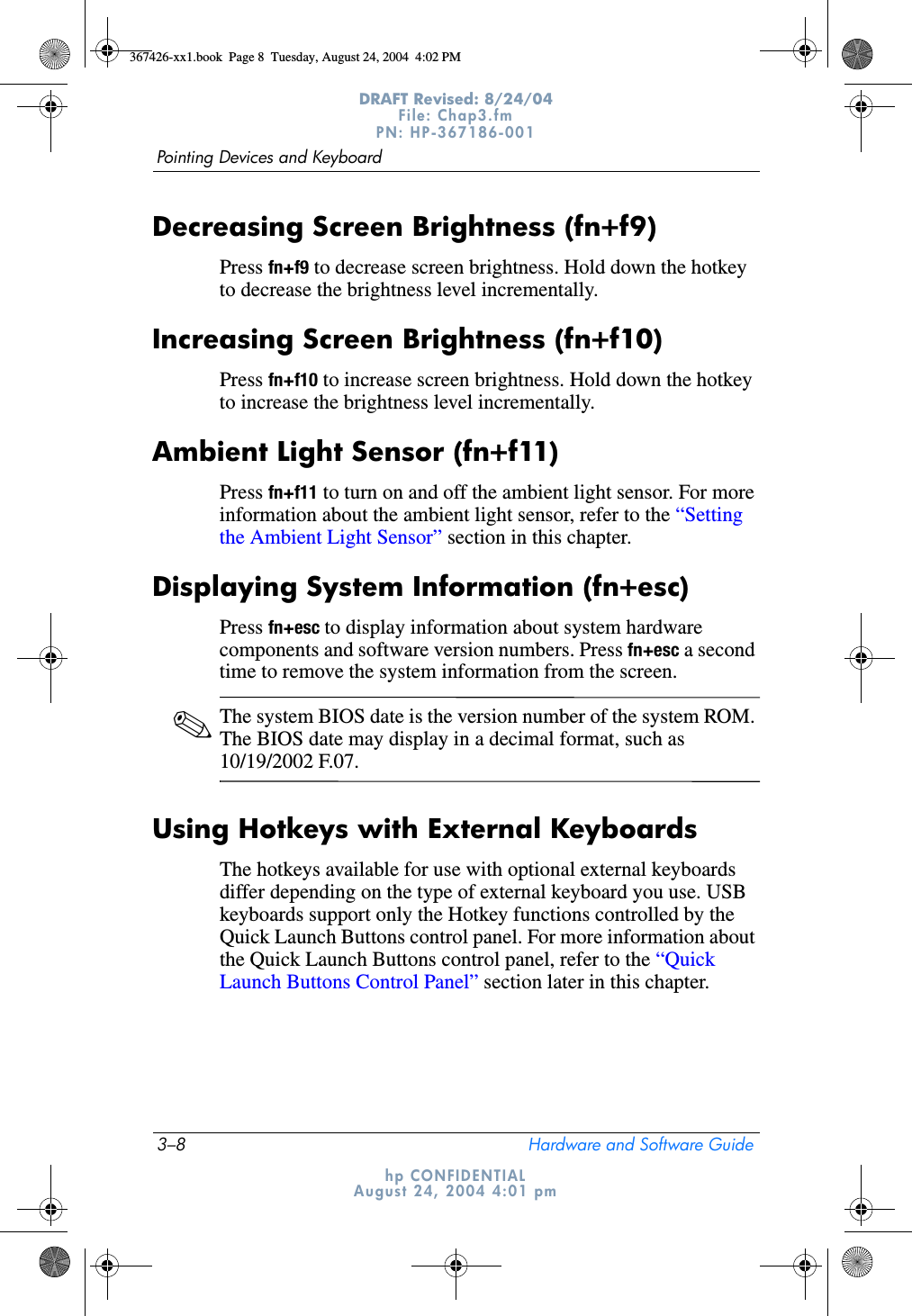 3–8 Hardware and Software GuidePointing Devices and KeyboardDRAFT Revised: 8/24/04File: Chap3.fm PN: HP-367186-001 hp CONFIDENTIALAugust 24, 2004 4:01 pmDecreasing Screen Brightness (fn+f9)Press fn+f9 to decrease screen brightness. Hold down the hotkey to decrease the brightness level incrementally.Increasing Screen Brightness (fn+f10)Press fn+f10 to increase screen brightness. Hold down the hotkey to increase the brightness level incrementally.Ambient Light Sensor (fn+f11)Press fn+f11 to turn on and off the ambient light sensor. For more information about the ambient light sensor, refer to the “Setting the Ambient Light Sensor” section in this chapter.Displaying System Information (fn+esc)Press fn+esc to display information about system hardware components and software version numbers. Press fn+esc a second time to remove the system information from the screen.✎The system BIOS date is the version number of the system ROM. The BIOS date may display in a decimal format, such as 10/19/2002 F.07.Using Hotkeys with External KeyboardsThe hotkeys available for use with optional external keyboards differ depending on the type of external keyboard you use. USB keyboards support only the Hotkey functions controlled by the Quick Launch Buttons control panel. For more information about the Quick Launch Buttons control panel, refer to the “Quick Launch Buttons Control Panel” section later in this chapter.367426-xx1.book  Page 8  Tuesday, August 24, 2004  4:02 PM