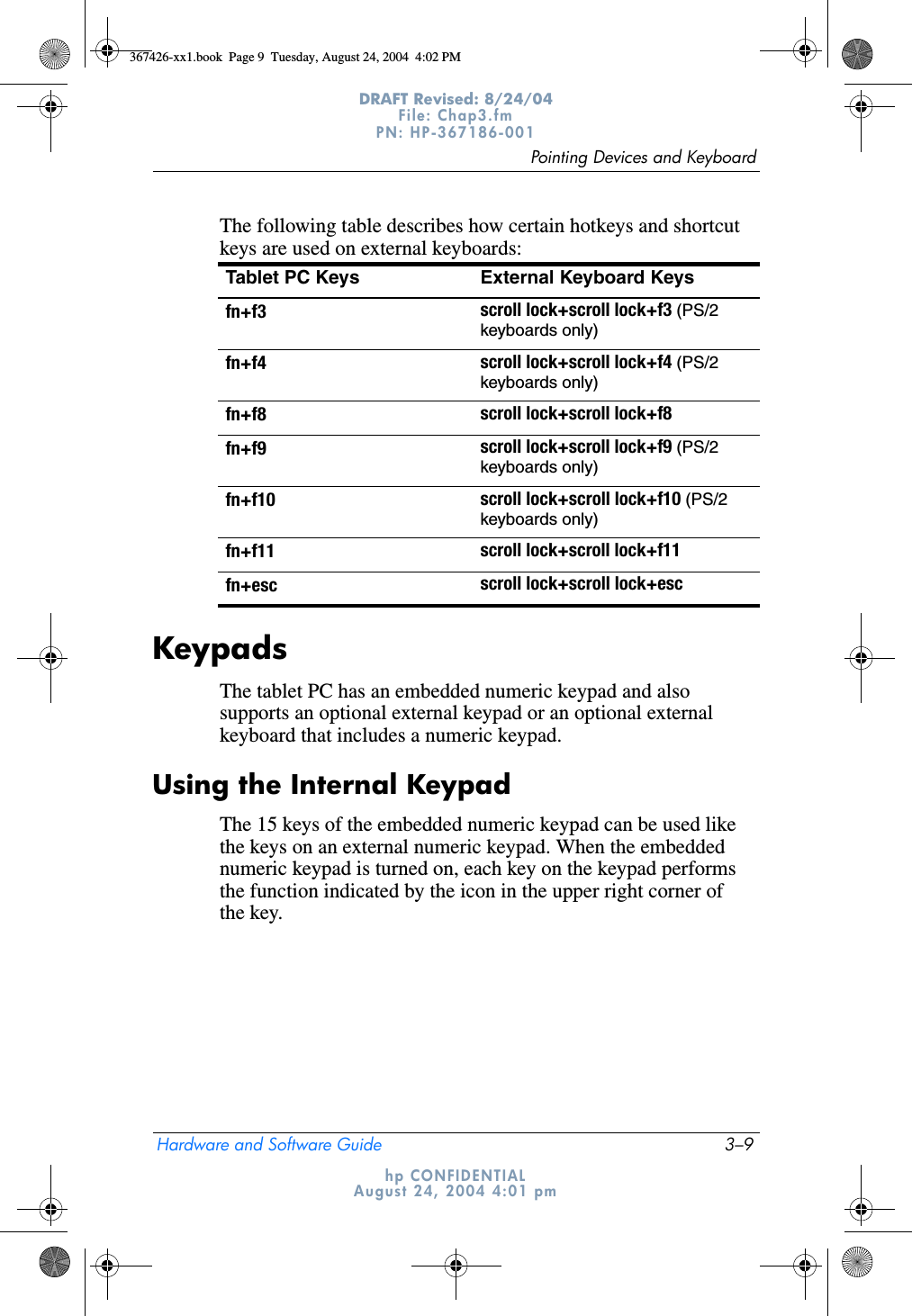 Pointing Devices and KeyboardHardware and Software Guide 3–9DRAFT Revised: 8/24/04File: Chap3.fm PN: HP-367186-001 hp CONFIDENTIALAugust 24, 2004 4:01 pmThe following table describes how certain hotkeys and shortcut keys are used on external keyboards:KeypadsThe tablet PC has an embedded numeric keypad and also supports an optional external keypad or an optional external keyboard that includes a numeric keypad.Using the Internal KeypadThe 15 keys of the embedded numeric keypad can be used like the keys on an external numeric keypad. When the embedded numeric keypad is turned on, each key on the keypad performs the function indicated by the icon in the upper right corner of the key.Tablet PC Keys External Keyboard Keysfn+f3 scroll lock+scroll lock+f3 (PS/2 keyboards only)fn+f4 scroll lock+scroll lock+f4 (PS/2 keyboards only)fn+f8 scroll lock+scroll lock+f8fn+f9 scroll lock+scroll lock+f9 (PS/2 keyboards only)fn+f10 scroll lock+scroll lock+f10 (PS/2 keyboards only)fn+f11 scroll lock+scroll lock+f11fn+esc scroll lock+scroll lock+esc367426-xx1.book  Page 9  Tuesday, August 24, 2004  4:02 PM