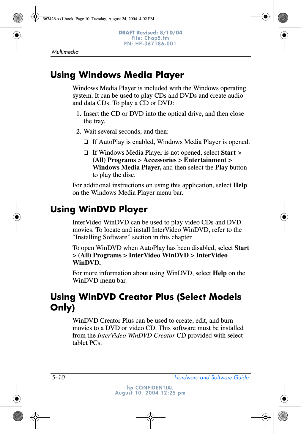 5–10 Hardware and Software GuideMultimediaDRAFT Revised: 8/10/04File: Chap5.fm PN: HP-367186-001 hp CONFIDENTIALAugust 10, 2004 12:25 pmUsing Windows Media PlayerWindows Media Player is included with the Windows operating system. It can be used to play CDs and DVDs and create audio and data CDs. To play a CD or DVD:1. Insert the CD or DVD into the optical drive, and then close the tray. 2. Wait several seconds, and then:❏If AutoPlay is enabled, Windows Media Player is opened.❏If Windows Media Player is not opened, select Start &gt; (All) Programs &gt; Accessories &gt; Entertainment &gt; Windows Media Player, and then select the Play button to play the disc.For additional instructions on using this application, select Help on the Windows Media Player menu bar.Using WinDVD PlayerInterVideo WinDVD can be used to play video CDs and DVD movies. To locate and install InterVideo WinDVD, refer to the “Installing Software” section in this chapter.To open WinDVD when AutoPlay has been disabled, select Start &gt; (All) Programs &gt; InterVideo WinDVD &gt; InterVideo WinDVD.For more information about using WinDVD, select Help on the WinDVD menu bar.Using WinDVD Creator Plus (Select Models Only)WinDVD Creator Plus can be used to create, edit, and burn movies to a DVD or video CD. This software must be installed from the InterVideo WinDVD Creator CD provided with select tablet PCs.367426-xx1.book  Page 10  Tuesday, August 24, 2004  4:02 PM