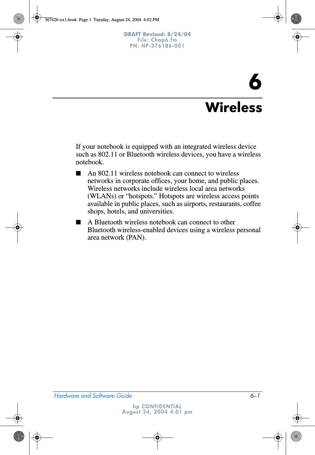 Hardware and Software Guide 6–1DRAFT Revised: 8/24/04File: Chap6.fm PN: HP-376186-001 hp CONFIDENTIALAugust 24, 2004 4:01 pm6WirelessIf your notebook is equipped with an integrated wireless device such as 802.11 or Bluetooth wireless devices, you have a wireless notebook. ■An 802.11 wireless notebook can connect to wireless networks in corporate offices, your home, and public places. Wireless networks include wireless local area networks (WLANs) or “hotspots.” Hotspots are wireless access points available in public places, such as airports, restaurants, coffee shops, hotels, and universities.■A Bluetooth wireless notebook can connect to other Bluetooth wireless-enabled devices using a wireless personal area network (PAN).367426-xx1.book  Page 1  Tuesday, August 24, 2004  4:02 PM