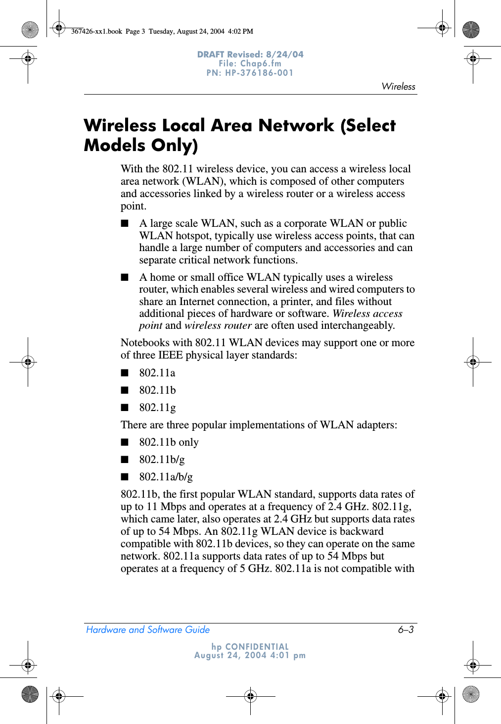 WirelessHardware and Software Guide 6–3DRAFT Revised: 8/24/04File: Chap6.fm PN: HP-376186-001 hp CONFIDENTIALAugust 24, 2004 4:01 pmWireless Local Area Network (Select Models Only)With the 802.11 wireless device, you can access a wireless local area network (WLAN), which is composed of other computers and accessories linked by a wireless router or a wireless access point. ■A large scale WLAN, such as a corporate WLAN or public WLAN hotspot, typically use wireless access points, that can handle a large number of computers and accessories and can separate critical network functions. ■A home or small office WLAN typically uses a wireless router, which enables several wireless and wired computers to share an Internet connection, a printer, and files without additional pieces of hardware or software. Wireless access point and wireless router are often used interchangeably. Notebooks with 802.11 WLAN devices may support one or more of three IEEE physical layer standards: ■802.11a■802.11b■802.11gThere are three popular implementations of WLAN adapters:■802.11b only■802.11b/g■802.11a/b/g802.11b, the first popular WLAN standard, supports data rates of up to 11 Mbps and operates at a frequency of 2.4 GHz. 802.11g, which came later, also operates at 2.4 GHz but supports data rates of up to 54 Mbps. An 802.11g WLAN device is backward compatible with 802.11b devices, so they can operate on the same network. 802.11a supports data rates of up to 54 Mbps but operates at a frequency of 5 GHz. 802.11a is not compatible with 367426-xx1.book  Page 3  Tuesday, August 24, 2004  4:02 PM