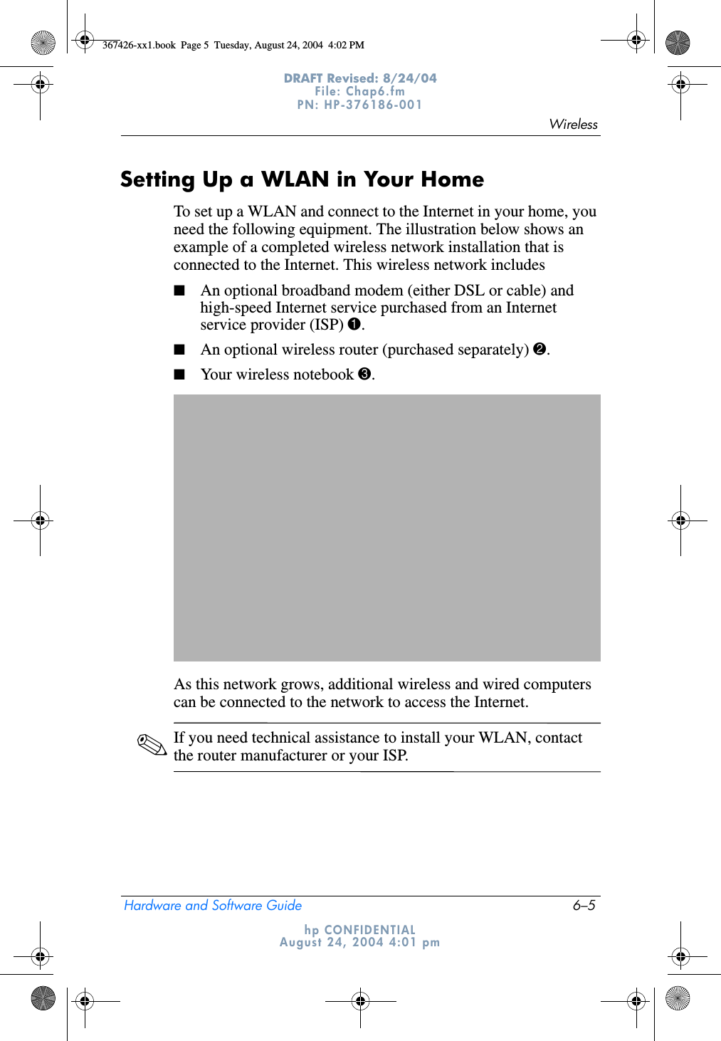WirelessHardware and Software Guide 6–5DRAFT Revised: 8/24/04File: Chap6.fm PN: HP-376186-001 hp CONFIDENTIALAugust 24, 2004 4:01 pmSetting Up a WLAN in Your HomeTo set up a WLAN and connect to the Internet in your home, you need the following equipment. The illustration below shows an example of a completed wireless network installation that is connected to the Internet. This wireless network includes■An optional broadband modem (either DSL or cable) and high-speed Internet service purchased from an Internet service provider (ISP) 1.■An optional wireless router (purchased separately) 2.■Your wireless notebook 3.As this network grows, additional wireless and wired computers can be connected to the network to access the Internet.✎If you need technical assistance to install your WLAN, contact the router manufacturer or your ISP.367426-xx1.book  Page 5  Tuesday, August 24, 2004  4:02 PM