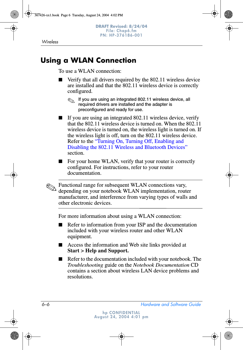 6–6 Hardware and Software GuideWirelessDRAFT Revised: 8/24/04File: Chap6.fm PN: HP-376186-001 hp CONFIDENTIALAugust 24, 2004 4:01 pmUsing a WLAN ConnectionTo use a WLAN connection:■Verify that all drivers required by the 802.11 wireless device are installed and that the 802.11 wireless device is correctly configured. ✎If you are using an integrated 802.11 wireless device, all required drivers are installed and the adapter is preconfigured and ready for use.■If you are using an integrated 802.11 wireless device, verify that the 802.11 wireless device is turned on. When the 802.11 wireless device is turned on, the wireless light is turned on. If the wireless light is off, turn on the 802.11 wireless device. Refer to the “Turning On, Turning Off, Enabling and Disabling the 802.11 Wireless and Bluetooth Devices” section.■For your home WLAN, verify that your router is correctly configured. For instructions, refer to your router documentation.✎Functional range for subsequent WLAN connections vary, depending on your notebook WLAN implementation, router manufacturer, and interference from varying types of walls and other electronic devices.For more information about using a WLAN connection:■Refer to information from your ISP and the documentation included with your wireless router and other WLAN equipment. ■Access the information and Web site links provided at Start &gt; Help and Support.■Refer to the documentation included with your notebook. The Troubleshooting guide on the Notebook Documentation CD contains a section about wireless LAN device problems and resolutions.367426-xx1.book  Page 6  Tuesday, August 24, 2004  4:02 PM