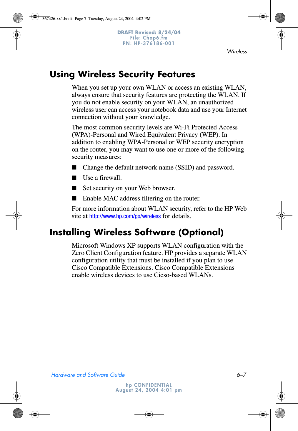 WirelessHardware and Software Guide 6–7DRAFT Revised: 8/24/04File: Chap6.fm PN: HP-376186-001 hp CONFIDENTIALAugust 24, 2004 4:01 pmUsing Wireless Security FeaturesWhen you set up your own WLAN or access an existing WLAN, always ensure that security features are protecting the WLAN. If you do not enable security on your WLAN, an unauthorized wireless user can access your notebook data and use your Internet connection without your knowledge.The most common security levels are Wi-Fi Protected Access (WPA)-Personal and Wired Equivalent Privacy (WEP). In addition to enabling WPA-Personal or WEP security encryption on the router, you may want to use one or more of the following security measures:■Change the default network name (SSID) and password.■Use a firewall.■Set security on your Web browser.■Enable MAC address filtering on the router.For more information about WLAN security, refer to the HP Web site at http://www.hp.com/go/wireless for details.Installing Wireless Software (Optional)Microsoft Windows XP supports WLAN configuration with the Zero Client Configuration feature. HP provides a separate WLAN configuration utility that must be installed if you plan to use Cisco Compatible Extensions. Cisco Compatible Extensions enable wireless devices to use Cicso-based WLANs.367426-xx1.book  Page 7  Tuesday, August 24, 2004  4:02 PM