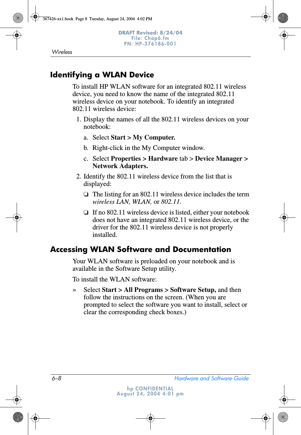 6–8 Hardware and Software GuideWirelessDRAFT Revised: 8/24/04File: Chap6.fm PN: HP-376186-001 hp CONFIDENTIALAugust 24, 2004 4:01 pmIdentifying a WLAN DeviceTo install HP WLAN software for an integrated 802.11 wireless device, you need to know the name of the integrated 802.11 wireless device on your notebook. To identify an integrated 802.11 wireless device:1. Display the names of all the 802.11 wireless devices on your notebook: a. Select Start &gt; My Computer.b. Right-click in the My Computer window.c. Select Properties &gt; Hardware tab &gt; Device Manager &gt; Network Adapters.2. Identify the 802.11 wireless device from the list that is displayed:❏The listing for an 802.11 wireless device includes the term wireless LAN, WLAN, or 802.11.❏If no 802.11 wireless device is listed, either your notebook does not have an integrated 802.11 wireless device, or the driver for the 802.11 wireless device is not properly installed.Accessing WLAN Software and DocumentationYour WLAN software is preloaded on your notebook and is available in the Software Setup utility. To install the WLAN software:»Select Start &gt; All Programs &gt; Software Setup, and then follow the instructions on the screen. (When you are prompted to select the software you want to install, select or clear the corresponding check boxes.)367426-xx1.book  Page 8  Tuesday, August 24, 2004  4:02 PM