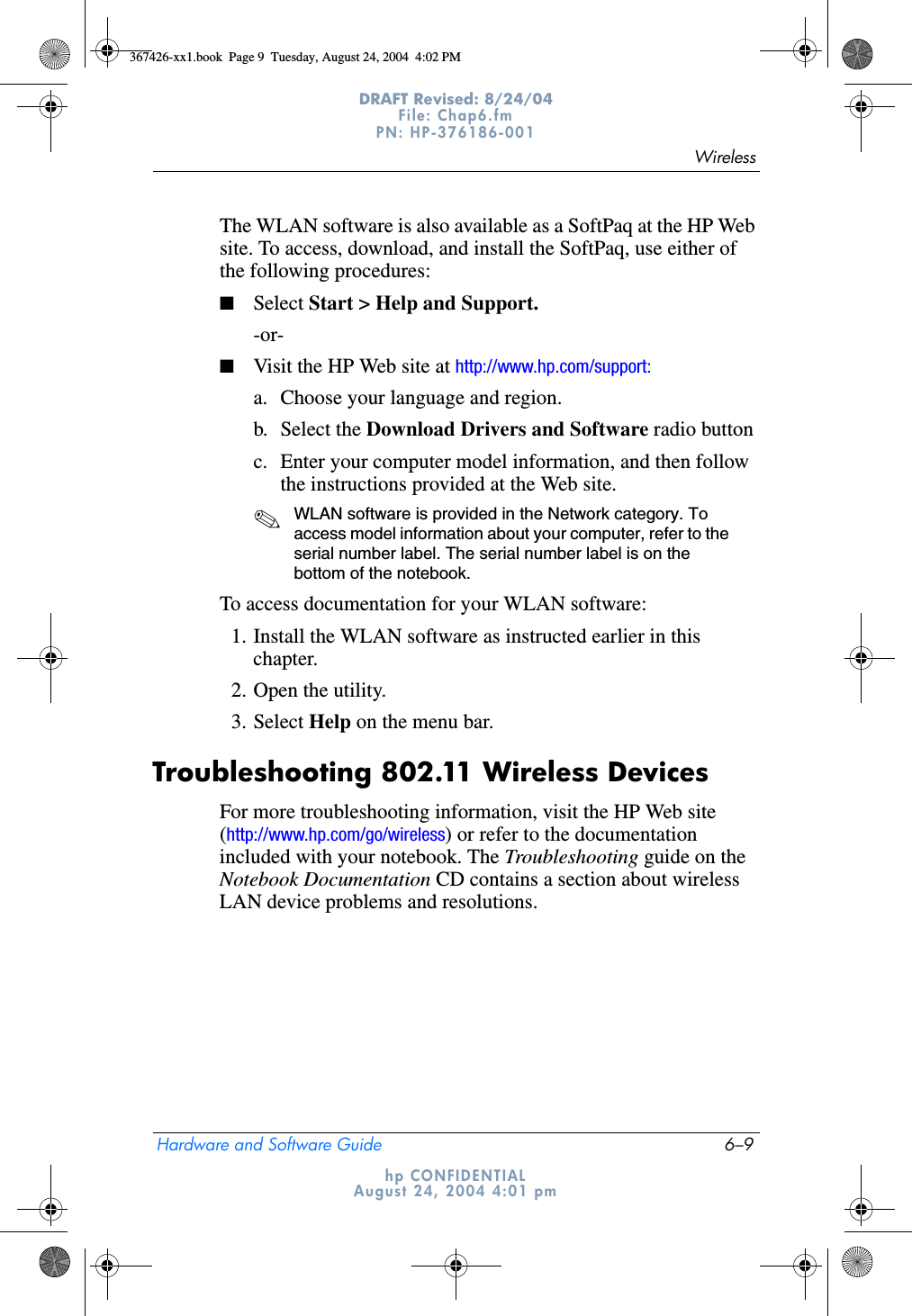 WirelessHardware and Software Guide 6–9DRAFT Revised: 8/24/04File: Chap6.fm PN: HP-376186-001 hp CONFIDENTIALAugust 24, 2004 4:01 pmThe WLAN software is also available as a SoftPaq at the HP Web site. To access, download, and install the SoftPaq, use either of the following procedures:■Select Start &gt; Help and Support.-or-■Visit the HP Web site at http://www.hp.com/support:a. Choose your language and region.b. Select the Download Drivers and Software radio buttonc. Enter your computer model information, and then follow the instructions provided at the Web site. ✎WLAN software is provided in the Network category. To access model information about your computer, refer to the serial number label. The serial number label is on the bottom of the notebook.To access documentation for your WLAN software:1. Install the WLAN software as instructed earlier in this chapter.2. Open the utility.3. Select Help on the menu bar.Troubleshooting 802.11 Wireless DevicesFor more troubleshooting information, visit the HP Web site (http://www.hp.com/go/wireless) or refer to the documentation included with your notebook. The Troubleshooting guide on the Notebook Documentation CD contains a section about wireless LAN device problems and resolutions.367426-xx1.book  Page 9  Tuesday, August 24, 2004  4:02 PM