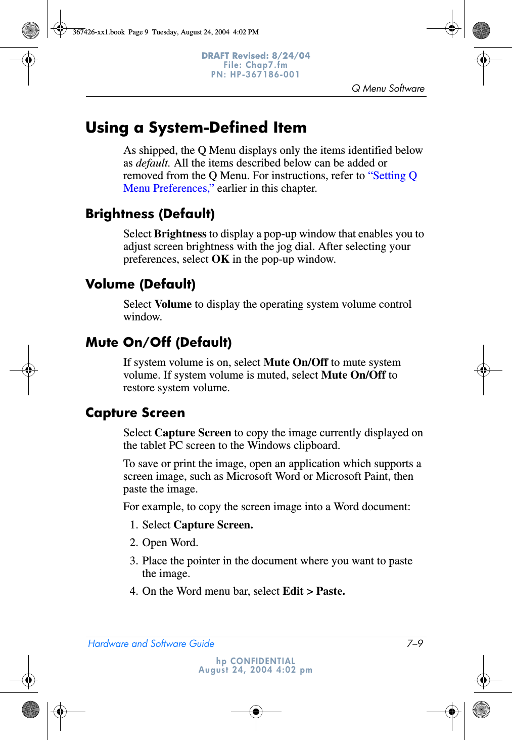 Q Menu SoftwareHardware and Software Guide 7–9DRAFT Revised: 8/24/04File: Chap7.fm PN: HP-367186-001 hp CONFIDENTIALAugust 24, 2004 4:02 pmUsing a System-Defined ItemAs shipped, the Q Menu displays only the items identified below as default. All the items described below can be added or removed from the Q Menu. For instructions, refer to “Setting Q Menu Preferences,” earlier in this chapter.Brightness (Default)Select Brightness to display a pop-up window that enables you to adjust screen brightness with the jog dial. After selecting your preferences, select OK in the pop-up window.Volume (Default)Select Volume to display the operating system volume control window.Mute On/Off (Default)If system volume is on, select Mute On/Off to mute system volume. If system volume is muted, select Mute On/Off to restore system volume.Capture ScreenSelect Capture Screen to copy the image currently displayed on the tablet PC screen to the Windows clipboard.To save or print the image, open an application which supports a screen image, such as Microsoft Word or Microsoft Paint, then paste the image.For example, to copy the screen image into a Word document:1. Select Capture Screen.2. Open Word.3. Place the pointer in the document where you want to paste the image.4. On the Word menu bar, select Edit &gt; Paste.367426-xx1.book  Page 9  Tuesday, August 24, 2004  4:02 PM