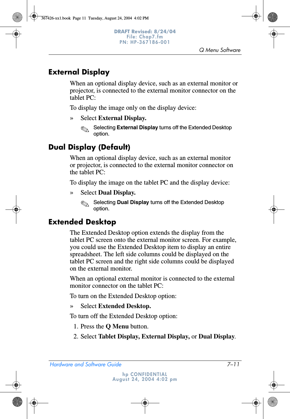 Q Menu SoftwareHardware and Software Guide 7–11DRAFT Revised: 8/24/04File: Chap7.fm PN: HP-367186-001 hp CONFIDENTIALAugust 24, 2004 4:02 pmExternal Display When an optional display device, such as an external monitor or projector, is connected to the external monitor connector on the tablet PC:To display the image only on the display device:»Select External Display.✎Selecting External Display turns off the Extended Desktop option.Dual Display (Default)When an optional display device, such as an external monitor or projector, is connected to the external monitor connector on the tablet PC:To display the image on the tablet PC and the display device:»Select Dual Display.✎Selecting Dual Display turns off the Extended Desktop option.Extended DesktopThe Extended Desktop option extends the display from the tablet PC screen onto the external monitor screen. For example, you could use the Extended Desktop item to display an entire spreadsheet. The left side columns could be displayed on the tablet PC screen and the right side columns could be displayed on the external monitor.When an optional external monitor is connected to the external monitor connector on the tablet PC:To turn on the Extended Desktop option:»Select Extended Desktop.To turn off the Extended Desktop option:1. Press the Q Menu button.2. Select Tablet Display, External Display, or Dual Display.367426-xx1.book  Page 11  Tuesday, August 24, 2004  4:02 PM